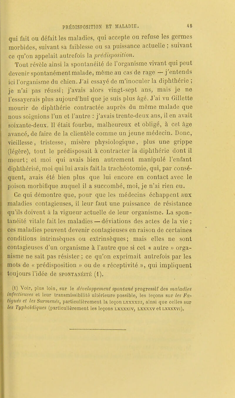 PRÉDISPOSITION ET MALADIE. 4B qui fait ou défait les maladies, qui accepte ou refuse les germes morbides, suivant sa faiblesse ou sa puissance actuelle ; suivant ce qu'on appelait autrefois la prédisposition. Tout révèle ainsi la spontanéité rie l'organisme vivant qui peut devenir spontanément malade, même au cas de rage — j'entends ici l'organisme du chien. J'ai essayé de m'inoculer la diphthérie ; je n'ai pas réussi; j'avais alors vingt-sept ans, mais je ne l'essayerais plus aujourd'hui que je suis plus âgé. J'ai vu Gillette mourir de diphthérie contractée auprès du môme malade que nous soignions l'un et l'autre : j'avais trente-deux ans, il en avait soixante-deux, 11 était fourbu, malheureux et obligé, à cet âge avancé, de faire de la clientèle comme un jeune médecin. Donc, vieillesse, tristesse, misère physiologique, plus une grippe (légère), tout le prédisposait à contracter la diphthérie dont il meurt; et moi qui avais bien autrement manipulé l'enfant diphthérisé, moi qui lui avais fait la trachéotomie, qui, par consé- quent, avais été bien plus que lui encore en contact avec le poison morbifique auquel il a succombé, moi, je n'ai rien eu. Ce qui démontre que, pour que les médecins échappent aux maladies contagieuses, il leur faut une puissance de résistance qu'ils doivent à la vigueur actuelle de leur organisme. La spon- tanéité vitale fait les maladies — déviations des actes de la vie ; ces maladies peuvent devenir contagieuses en raison de certaines conditions intrinsèques ou extrinsèques; mais elles ne sont contagieuses d'un organisme à l'autre que si cet « autre » orga- nisme ne sait pas résister ; ce qu'on exprimait autrefois par les mots de « prédisposition » ou de « réceptivité », qui impliquent toujours l'idée de spontanéité (1). (1) Voir, plus loin, sur le rfeue/oppewen? spoM^aw^ progressif des maladies infectieuses et leur transmissibilILo ultérieure possible, les leçons sur les Fa- tigués et les Surmenés, particulièrement la leçon lxxxxiii, ainsi que celles sur les Typhoïdiques (particulièrement les leçons lxxxxiv, lxxxxv et lxxxxvi).
