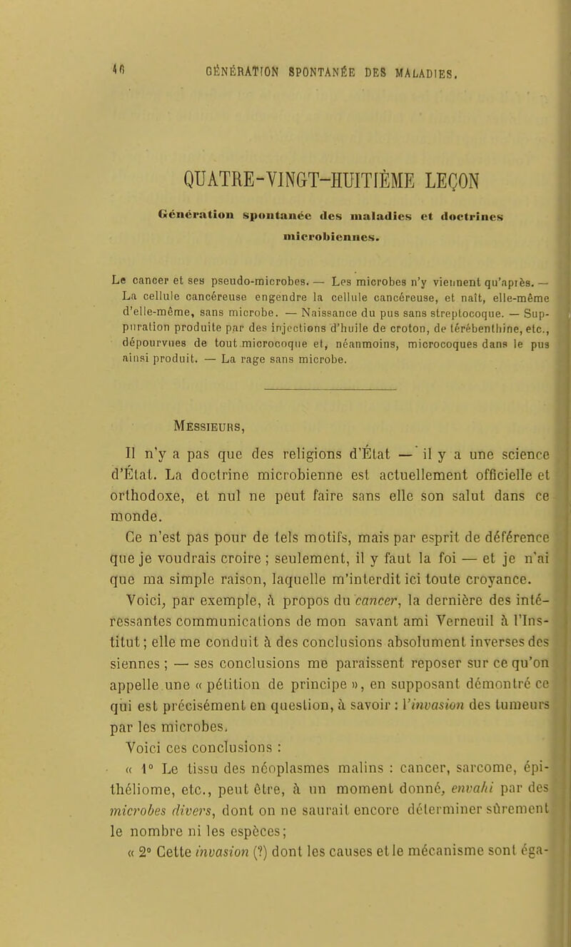 <fi GÉNÉRATION SPONTANÉE DES MALADIES, QUATRE-VINGT-HUITIÈME LEÇON Génération spontanée des maladies et doctrines microbiennes. Le cancer et ses pseudo-microbes. — Les microbes n'y viennent qu'après. — La cellule cancéreuse engendre la cellule cancéreuse, et naît, elle-même d'elle-même, sans microbe. — Naissance du pus sans streptocoque. — Sup- puration produite par des injections d'huile de croton, de térébenthine, etc., dépourvues de tout microcoque et, néanmoins, microcoques dans le pus ainsi produit. — La rage sans microbe. Messieurs, Il n'y a pas que des religions d'État — il y a une science d'Étal. La doctrine microbienne est actuellement officielle et orthodoxe, et nul ne peut faire sans elle son salut dans ce monde. Ce n'est pas pour de tels motifs, mais par esprit de déférence que je voudrais croire ; seulement, il y faut la foi — et je n'ai que ma simple raison, laquelle m'interdit ici toute croyance. Voici; par exemple, î\ propos du cancer, la dernière des inté- ressantes communications de mon savant ami Verneuil à l'Ins- titut ; elle me conduit à des conclusions absolument inverses des siennes ; — ses conclusions me paraissent reposer sur ce qu'on appelle une « pétition de principe », en supposant démontré ce qui est précisément en question, à savoir : Vinvasion des tumeurs par les microbes. Voici ces conclusions : « \° Le tissu des néoplasmes malins : cancer, sarcome, épi- théliome, etc., peut ôtre, à un moment donné, envahi par des microbes divans, dont on ne saurait encore déterminer stiremcnt le nombre ni les espèces; « 2° Cette invasion (?) dont les causes et le mécanisme sont éga-