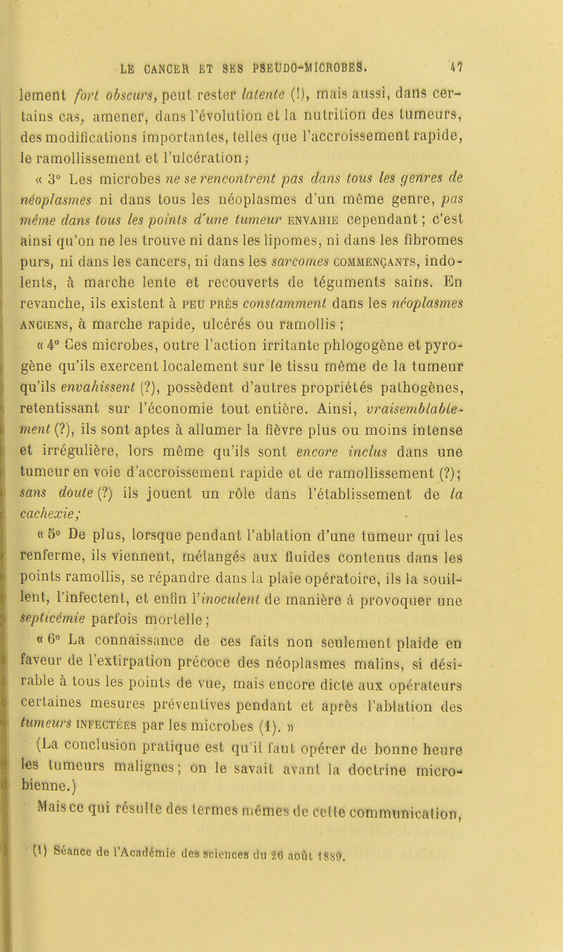 lement fort obscurs, peut rester latente (!), mais aussi, dans cer- tains cas, amener, dans l'évolution et la nutrition des tumeurs, des modifications importantes, telles que l'accroissement rapide, le ramollissement et l'ulcération; « 3° Les microbes ne se rencontrent pas dans tous les genres de néoplasmes ni dans tous les néoplasmes d'un même genre, pas même dans tous les points d'une tumeur envahie cependant ; c'est ainsi qu'on ne les trouve ni dans les lipomes, ni dans les fibromes purs, ni dans les cancers, ni dans les sarcomes commençants, indo- lents, t\ marche lente et recouverts de téguments sains. En revanche, ils existent à peu près constamment dans les néoplasmes anciens, à marche rapide, ulcérés ou ramollis ; «4° Ces microbes, outre l'action irritante phlogogène etpyro^ gène qu'ils exercent localement sur le tissu même de la tumeur qu'ils envahissent (?), possèdent d'autres propriétés pathogènes, retentissant sur l'économie tout entière. Ainsi, vraisemblable- ment (?), ils sont aptes à allumer la fièvre plus ou moins intense et irrégulière, lors même qu'ils sont encore inclus dans une tumeur en voie d'accroissement rapide et de ramollissement (?); sans doute (?) ils jouent un rôle dans l'établissement de la cachexie; « 6° De plus, lorsque pendant l'ablation d'une tumeur qui les renferme, ils viennent, mélangés aux fluides contenus dans les points ramollis, se répandre dans la plaie opératoire, ils la souil- lent, l'infectent, et enfin Vinoculenl de manière à provoquer une septicémie parfois mortelle; « 6° La connaissance de ces faits non seulement plaide en faveur de l'extirpation précoce des néoplasmes malins, si dési- rable à tous les points de vue, mais encore dicte aux opérateurs certaines mesures préventives pendant et après l'ablation des tumeurs infectées par les microbes (1). » (La conclusion pratique est qu'il faut opérer de bonne heure les tumeurs malignes; on le savait avant la doctrine micro- bienne.) Mais ce qui résulte des termes mômes de celle communicalion, ■ (l) Séance de l'Académie des sciences du 26 août 1889.