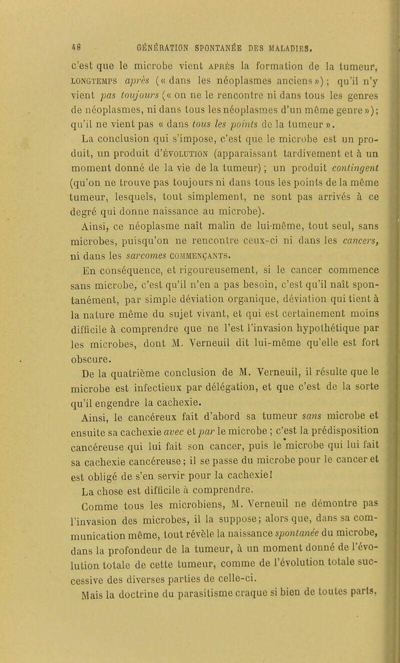 c'est que le microbe vient APRi!:s la formation de la tumeur, LONGTEMPS api'ès («dans les néoplasmes anciens»); qu'il n'y vient pas toujours (« on ne le rencontre ni dans tous les genres de néoplasmes, ni dans tous les néoplasmes d'un môme genre »); qu'il ne vient pas « dans tous les points do la tumeur ». La conclusion qui s'impose, c'est que le microbe est un pro- duit, un produit d'ÉvoLUXiON (apparaissant tardivement et à un moment donné de la vie de la tumeur) ; un produit contingent (qu'on ne trouve pas toujours ni dans tous les points de la même tumeur, lesquels, tout simplement, ne sont pas arrivés à ce degré qui donne naissance au microbe). Ainsi, ce néoplasme naît malin de lui-même, tout seul, sans microbes, puisqu'on ne rencontre ceux-ci ni dans les cancers, ni dans les sarcomes commençants. En conséquence, et rigoureusement, si le cancer commence sans microbe, c'est qu'il n'en a pas besoin, c'est qu'il naît spon- tanément, par simple déviation organique, déviation qui tient à la nature même du sujet vivant, et qui est certainement moins difficile à comprendre que ne l'est l'invasion hypothétique par les microbes, dont M. Verneuil dit lui-même qu'elle est fort obscure. De la quatrième conclusion de M. Verneuil, il résulte que le microbe est infectieux par délégation, et que c'est de la sorte qu'il engendre la cachexie. Ainsi, le cancéreux fait d'abord sa tumeur sans microbe et ensuite sa cachexie avec et par le microbe ; c'est la prédisposition cancéreuse qui lui fait son cancer, puis le microbe qui lui fait sa cachexie cancéreuse; il se passe du microbe pour le cancer et est obligé de s'en servir pour la cachexie! La chose est difficile à comprendre. Comme tous les microbiens, M. Verneuil ne démontre pas l'invasion des microbes, il la suppose; alors que, dans sa com- munication môme, tout révèle la naissance spontanée du microbe, dans la profondeur de la tumeur, à un moment donné de l'évo- lution totale de cette tumeur, comme de l'évolution totale suc- cessive des diverses parties de celle-ci. Mais la doctrine du parasitisme craque si bien de toutes parts.