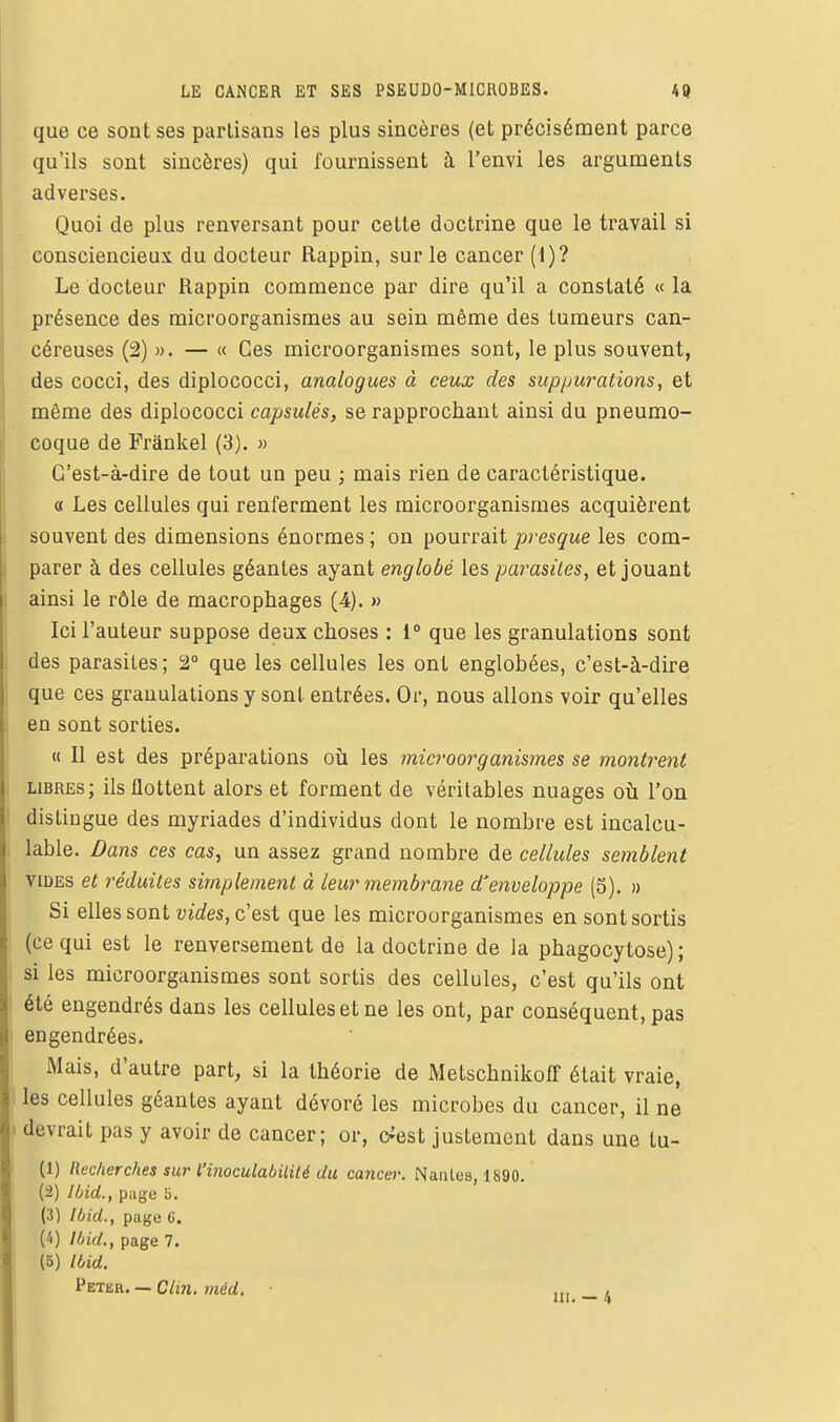 que ce sont ses partisans les plus sincères (et précisément parce qu'ils sont sincères) qui fournissent à l'envi les arguments adverses. Quoi de plus renversant pour cette doctrine que le travail si consciencieux du docteur Rappin, sur le cancer (1)? Le docteur Rappin commence par dire qu'il a constaté « la présence des microorganismes au sein même des tumeurs can- céreuses (2) ». — « Ces microorganismes sont, le plus souvent, des cocci, des diplococci, analogues à ceux des suppurations, et même des diplococci capsulés, se rapprochant ainsi du pneumo- coque de Frânkel (3). » C'est-à-dire de tout un peu ; mais rien de caractéristique. L « Les cellules qui renferment les raicroorganismes acquièrent I souvent des dimensions énormes ; on pourrait presque les com- j parer à des cellules géantes ayant englobé les parasites, et jouant ainsi le rôle de macrophages (4). » Ici l'auteur suppose deux choses : 1° que les granulations sont 1 des parasites; 2» que les cellules les ont englobées, c'est-à-dire que ces granulations y sont entrées. Or, nous allons voir qu'elles ; en sont sorties. « Il est des préparations où les microorganismes se montrent , libres; ils flottent alors et forment de véritables nuages oti l'on ' distingue des myriades d'individus dont le nombre est incalcu- lable. Dans ces cas, un assez grand nombre de cellules semblent VIDES et réduites simplement à leur membrane d'enveloppe (5). » Si elles sont wîWes, c'est que les microorganismes en sont sortis (ce qui est le renversement de la doctrine de la phagocytose) ; I si les microorganismes sont sortis des cellules, c'est qu'ils ont j été engendrés dans les cellules et ne les ont, par conséquent, pas I engendrées. ' Mais, d'autre part, si la théorie de Metschnikoff était vraie, . les cellules géantes ayant dévoré les microbes du cancer, il ne I devrait pas y avoir de cancer; or, c^est justement dans une tu- (1) Recherches sur l'inoculabilité du cancer. Nantes, 1890. (2) Ibid., piige S. (3) Ibid., page 6. Ci) Ibid.y page 7. (5) Ibid. Peter. — C/m, ,„ ,