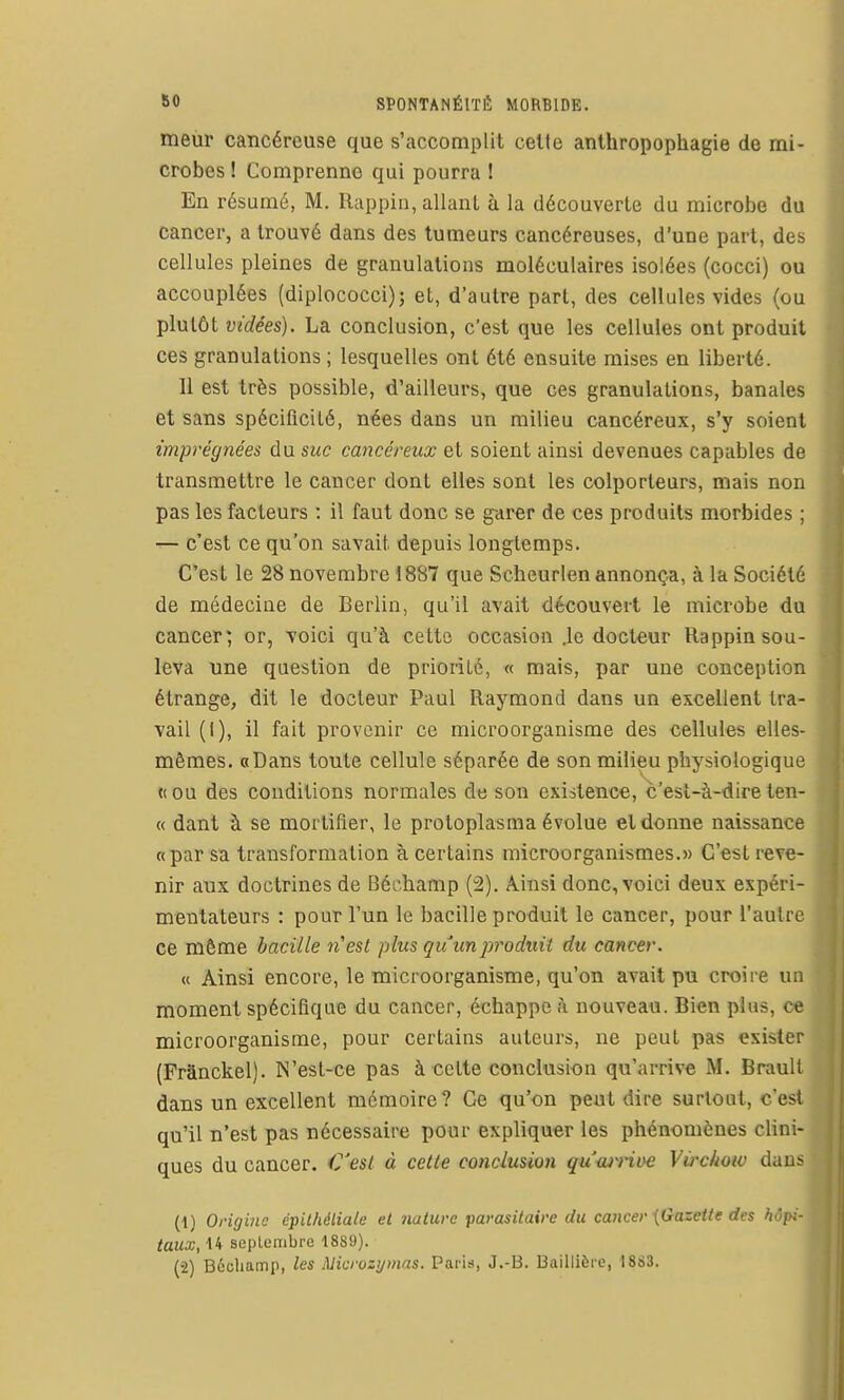 meur cancéreuse que s'accomplit celte anthropophagie de mi- crobes ! Comprenne qui pourra ! En résumé, M. Rappin, allant à la découverte du microbe du cancer, a trouvé dans des tumeurs cancéreuses, d'une part, des cellules pleines de granulations moléculaires isolées (cocci) ou accouplées (diplococci); et, d'autre part, des cellules vides (ou plutôt vidées). La conclusion, c'est que les cellules ont produit ces granulations ; lesquelles ont été ensuite mises en liberté. Il est très possible, d'ailleurs, que ces granulations, banales et sans spécificité, nées dans un milieu cancéreux, s'y soient imprégnées du suc cancéreux et soient ainsi devenues capables de transmettre le cancer dont elles sont les colporteurs, mais non pas les facteurs : il faut donc se garer de ces produits morbides ; — c'est ce qu'on savait depuis longtemps. C'est le 28 novembre 1887 que Scheurlen annonça, à la Société de médecine de Berlin, qu'il avait découvert le microbe du cancer; or, voici qu'à cette occasion .le docteur Rappin sou- leva une question de priorité, « mais, par une conception étrange, dit le docteur Paul Raymond dans un excellent tra- vail (I), il fait provenir ce microorganisme des cellules elles- mêmes. «Dans toute cellule séparée de son milieu physiologique « ou des conditions normales de son existence, c'est-à-dire ten- « dant à se mortifier, le protoplasma évolue et donne naissance «par sa transformation à certains microorganismes.» C'est reve- nir aux doctrines de Béchamp (2). Ainsi donc, voici deux expéri- mentateurs : pour l'un le bacille produit le cancer, pour l'autre ce même bacille n'est plus guunpt^oduit du cancer. « Ainsi encore, le microorganisme, qu'on avait pu croire un moment spécifique du cancer, échappe à nouveau. Bien plus, ce microorganisme, pour certains auteurs, ne peut pas exister (Franckel). N'est-ce pas à cette conclusion qu'arrive M. Brault dans un excellent mémoire? Ce qu'on peut dire surtout, c'est qu'il n'est pas nécessaire pour expliquer les phénomènes clini- ques du cancer. €'esl à cette conclusion quwrioe Virchow dans (1) Origine épilhéliale et nature parasitaire du cancer {Gazette des hôpi- taux, 14 seplembre 1889).