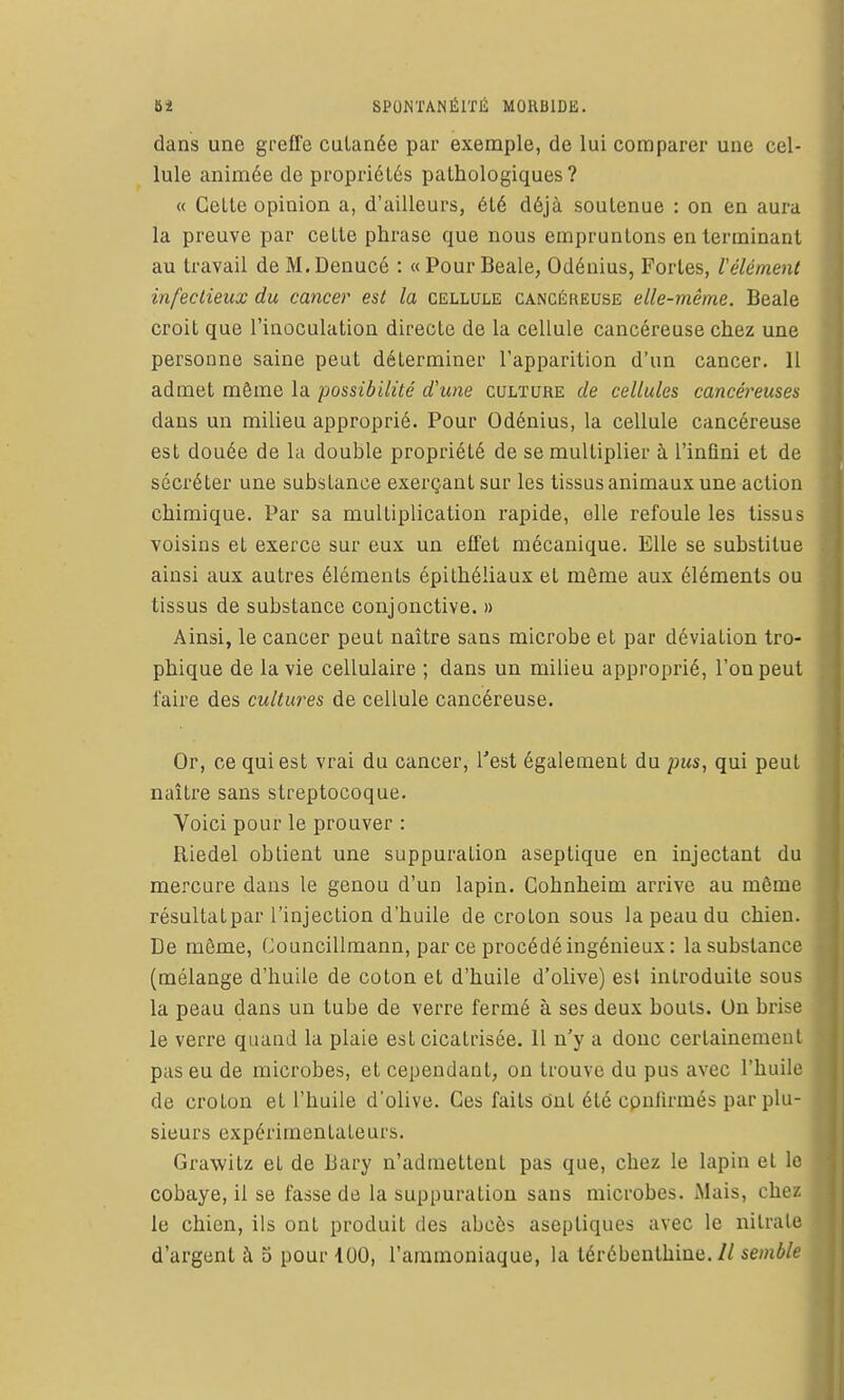 dans une greffe culanée par exemple, de lui comparer une cel- lule animée de propriétés pathologiques? « Cette opinion a, d'ailleurs, été déjà soutenue : on en aura la preuve par celte phrase que nous empruntons en terminant au travail de M. Denucé : « Pour Beale, Odénius, Fortes, l'élément infectieux du cancer est la cellule cancéreuse elle-même. Beale croit que l'inoculation directe de la cellule cancéreuse chez une personne saine peut déterminer l'apparition d'un cancer. 11 admet même la possibilité d'une culture de cellules cancéreuses dans un milieu approprié. Pour Odénius, la cellule cancéreuse est douée de la double propriété de se multiplier à l'infini et de sécréter une substance exerçant sur les tissus animaux une action chimique. Par sa multiplication rapide, elle refoule les tissus voisins et exerce sur eux un effet mécanique. Elle se substitue ainsi aux autres éléments épithéliaux et même aux éléments ou tissus de substance conjonctive. » Ainsi, le cancer peut naître sans microbe et par déviation tro- phique de la vie cellulaire ; dans un milieu approprié, Fou peut faire des cultures de cellule cancéreuse. Or, ce qui est vrai du cancer, l'est également du pus, qui peut naître sans streptocoque. Voici pour le prouver : Riedel obtient une suppuration aseptique en injectant du mercure dans le genou d'un lapin. Gohnheim arrive au môme résultat par l'injection d'huile de crolon sous la peau du chien. De môme, Councillmann, par ce procédé ingénieux: la substance (mélange d'huile de coton et d'huile d'olive) est introduite sous la peau dans un tube de verre fermé à ses deux bouts. On brise le verre quand la plaie est cicatrisée. 11 n'y a donc certainement pas eu de microbes, et cependant, on trouve du pus avec l'huile de croton et l'huile d'olive. Ces faits Ont été cpnlirmés par plu- sieurs expérimentateurs. Grawitz et de Bary n'admettent pas que, chez le lapin et le cobaye, il se fasse de la suppuration sans microbes. Mais, chez le chien, ils ont produit des abcès aseptiques avec le nitrate d'argent à 5 pour 100, l'ammoniaque, la lérébenthiue.//sewô/e