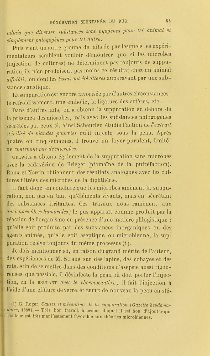 GÉNÉRATION SPONTANÉE DU PUS. 88 admis que diverses substances sont pyogènes pour tel animal et simplement phlogogènes pour tel autre. Puis vient un autre groupe de faits de par lesquels les expéri- mentateurs semblent vouloir démontrer que, si les microbes (injection de cultures) ne déterminent pas toujours de suppu- ration, ils n'en produisent pas moins ce résultat chez un animal affaibli, ou dont les tissus ont été altérés auparavant par une sub- stance caustique. La suppuration est encore favorisée par d'autres circonstances : le refroidissement, une embolie, la ligature des artères, etc. Dans d'autres faits, on a obtenu la suppuration en dehors de la présence des microbes, mais avec les substances phlogogènes sécrétées par ceux-ci. Ainsi Scheurlen étudie l'action de l'extrait stérilisé de viandes pourries qu'il injecte sous la peau. Après quatre ou cinq semaines, il trouve un foyer purulent, limité, ne contenant pas de microbes. Grawitz a obtenu également de la suppuration sans microbes avec la cadavérine de Brieger (ptomaïne de la putréfaction). Roux et Yersin obtiennent des résultats analogues avec les cul- tures filtrées des microbes de la diphthérie. 11 faut donc en conclure que les microbes amènent la suppu- ration, non pas en tant qu'éléments vivants, mais en sécrétant des substances irritantes. Ces travaux nous ramènent aux anciennes idées humorales ; le pus apparaît comme produit par la réaction de l'organisme en présence d'une matière phlogistique : qu'elle soit produite par des substances inorganiques ou des agents animés, qu'elle soit aseptique ou microbienne, la sup- puration relève toujours du même processus (1). Je dois mentionner ici, en raison du grand mérite de l'auteur, des expériences de M. Straus sur des lapins, des cobayes et des rats. Afin de se mettre dans des conditions d'asepsie aussi rigou- reuses que possible, il désinfecte la peau oîi doit porter l'injec- tion, en la brûlant avec le thermocautère ; il fait l'injection à l'aide d'une effilure de verre, et brûle de nouveau la peau en sté- (1) G, Roger, Causes et mécanisme de la suppuration (Gazette hebdoma- daire, 1889), —Très bon travail, îi propos duquel il est bon d'ajouter quo l'auteur est très manifestement Favorable aux théories microbiennes.