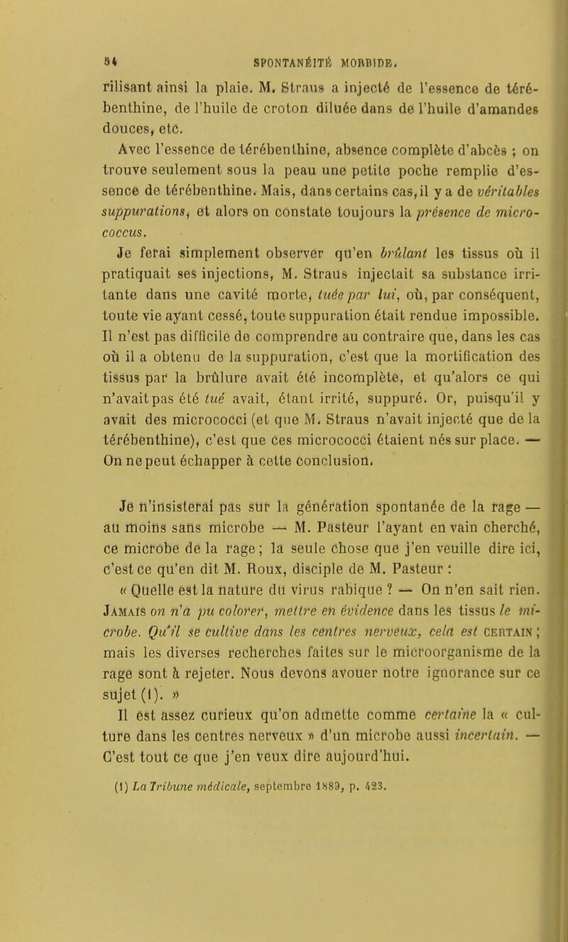 rilisant ainsi la plaie. M, Strans a injecté de l'essence de téré- benthine, de l'huile de croton diluée dans de l'huile d'amandes douces, etc. Avec l'essence de térébenthine, absence complète d'abcès ; on trouve seulement sous la peau une petite poche remplie d'es- sence de térébenthine. Mais, dans certains cas, il y a de véritables suppurations^ et alors on constate toujours la présence de micro- coccus. Je fêtai simplement observer qu'en h^ûlant les tissus où il pratiquait ses injections, M. Straus injectait sa substance irri- tante dans une cavité morte, tuée par lui, où, par conséquent, toute vie ayant cessé, toute suppuration était rendue impossible. Il n'est pas difficile de comprendre au contraire que, dans les cas où il a obtenu de la suppuration, c'est que la mortification des tissus par la brûlure avait été incomplète, et qu'alors ce qui n'avait pas été tué avait, étant irrité, suppuré. Or, puisqu'il y avait des micrococci (et que M. Straus n'avait injecté que de la térébenthine), c'est que ces micrococci étaient nés sur place. — On ne peut échapper à cette conclusion. Je n'insisterai pas sur la génération spontanée de la rage — au moins sans microbe — M. Pasteur l'ayant en vain cherché, ce microbe de la rage; la seule chose que j'en veuille dire ici, c'est ce qu'en dit M. Roux, disciple de M. Pasteur : « Quelle est la nature du virus rabique ? — On n'en sait rien. Jamais on n'â pu colorer, mettre en évidence dans les tissus le mi' crobe. Qu'il se cultive dans les centrés nerveux, cela est certain ; mais les diverses recherches faites sur le microorganisme de la ragé sont à rejeter. Nous devons avouer notre ignorance sur ce sujet (I). » Il est assez curieux qu'on admette comme certaine la « cul- ture dans les centres nerveux « d'un microbe aussi incertain. — C'est tout ce que j'en veux dire aujourd'hui. (1) La Tribune médicale, septembre 1X89, p. 423.