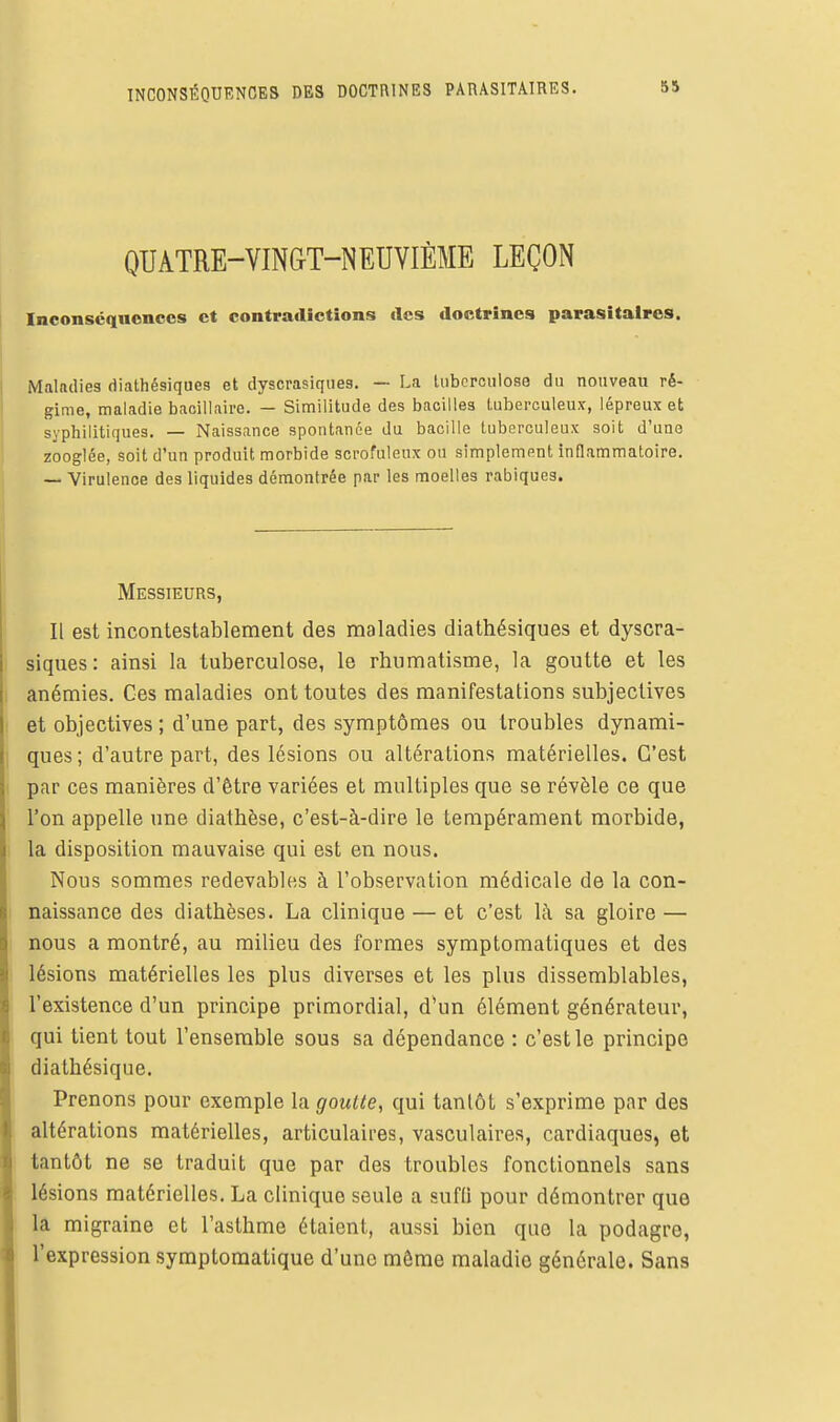 INCONSÉQUENCES DES DOCTRINES PARASITAIRES. QUATRE-VINGT-NEUVIÈME LEÇON Inconscquoncos et contradictions «les doctrines parasitaires. Maladies diathésiques et dyscrasiques. — La tuberculose du nouveau ré- gime, maladie bacillaire. — Similitude des bacilles Luberculeux, lépreux et syphilitiques. — Naissance spontanée du bacille tuberculeux soit d'une zooglée, soit d'un produit morbide scrofuleux ou simplement inflammatoire. — Virulence des liquides démontrée par les moelles rabiques. Messieurs, Il est incontestablement des maladies diathésiques et dyscra- siques: ainsi la tuberculose, le rhumatisme, la goutte et les anémies. Ces maladies ont toutes des manifestations subjectives et objectives ; d'une part, des symptômes ou troubles dynami- ques; d'autre part, des lésions ou altérations matérielles. C'est par ces manières d'être variées et multiples que se révèle ce que l'on appelle une diathèse, c'est-à-dire le tempérament morbide, la disposition mauvaise qui est en nous. Nous sommes redevables à l'observation médicale de la con- naissance des diathèses. La clinique — et c'est 1;\ sa gloire — nous a montré, au milieu des formes symptomatiques et des lésions matérielles les plus diverses et les plus dissemblables, l'existence d'un principe primordial, d'un élément générateur, qui tient tout l'ensemble sous sa dépendance : c'est le principe diathésique. Prenons pour exemple la goutte, qui tantôt s'exprime par des altérations matérielles, articulaires, vasculaires, cardiaques, et tantôt ne se traduit que par des troubles fonctionnels sans lésions matérielles, La clinique seule a sufli pour démontrer que la migraine et l'asthme étaient, aussi bien que la podagre, l'expression symptoraatique d'une môme maladie générale. Sans