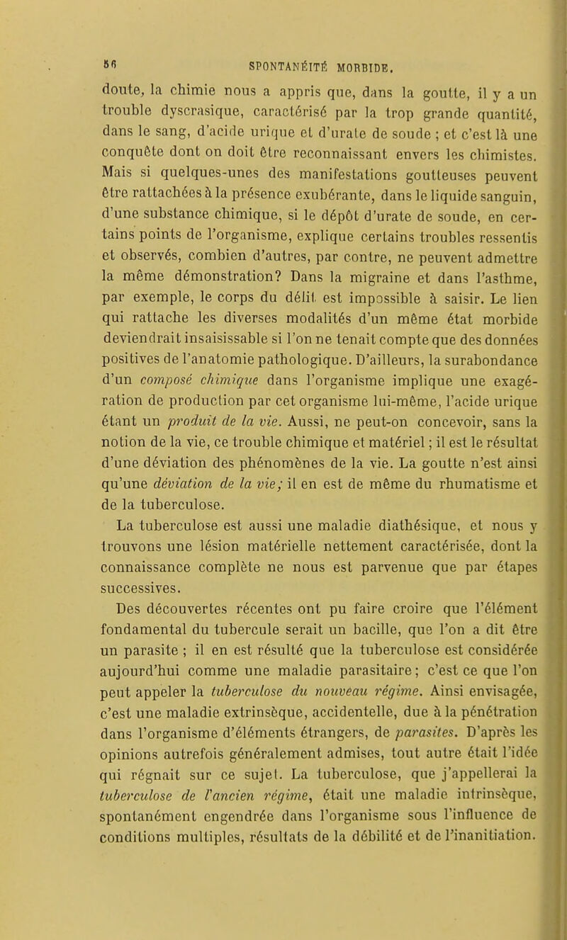 doute, la chimie nous a appris que, dans la goutte, il y a un trouble dyscrasique, caractérisé par la trop grande quantité, dans le sang, d'acide urique et d'urale de soude ; et c'est là une conquête dont on doit être reconnaissant envers les chimistes. Mais si quelques-unes des manifestations goutteuses peuvent être rattachées à la présence exubérante, dans le liquide sanguin, d'une substance chimique, si le dépôt d'urate de soude, en cer- tains points de l'organisme, explique certains troubles ressentis et observés, combien d'autres, par contre, ne peuvent admettre la même démonstration? Dans la migraine et dans l'asthme, par exemple, le corps du délit est impossible à saisir. Le lien qui rattache les diverses modalités d'un même état morbide deviendrait insaisissable si l'on ne tenait compte que des données positives de l'anatomie pathologique. D'ailleurs, la surabondance d'un composé chimique dans l'organisme implique une exagé- ration de production par cet organisme lui-même, l'acide urique étant un produit de la vie. Aussi, ne peut-on concevoir, sans la notion de la vie, ce trouble chimique et matériel ; il est le résultat d'une déviation des phénomènes de la vie. La goutte n'est ainsi qu'une déviation de la vie; il en est de même du rhumatisme et de la tuberculose. La tuberculose est aussi une maladie diathésique, et nous y . trouvons une lésion matérielle nettement caractérisée, dont la connaissance complète ne nous est parvenue que par étapes successives. Des découvertes récentes ont pu faire croire que l'élément fondamental du tubercule serait un bacille, que l'on a dit être un parasite ; il en est résulté que la tuberculose est considérée aujourd'hui comme une maladie parasitaire; c'est ce que l'on peut appeler la tuberculose du nouveau régime. Ainsi envisagée, c'est une maladie extrinsèque, accidentelle, due à la pénétration dans l'organisme d'éléments étrangers, de parasites. D'après les opinions autrefois généralement admises, tout autre était l'idée qui régnait sur ce sujet. La tuberculose, que j'appellerai la tuberculose de l'ancien régime, était une maladie intrinsèque, spontanément engendrée dans l'organisme sous l'influence de conditions multiples, résultats de la débilité et de l'inanitiation.
