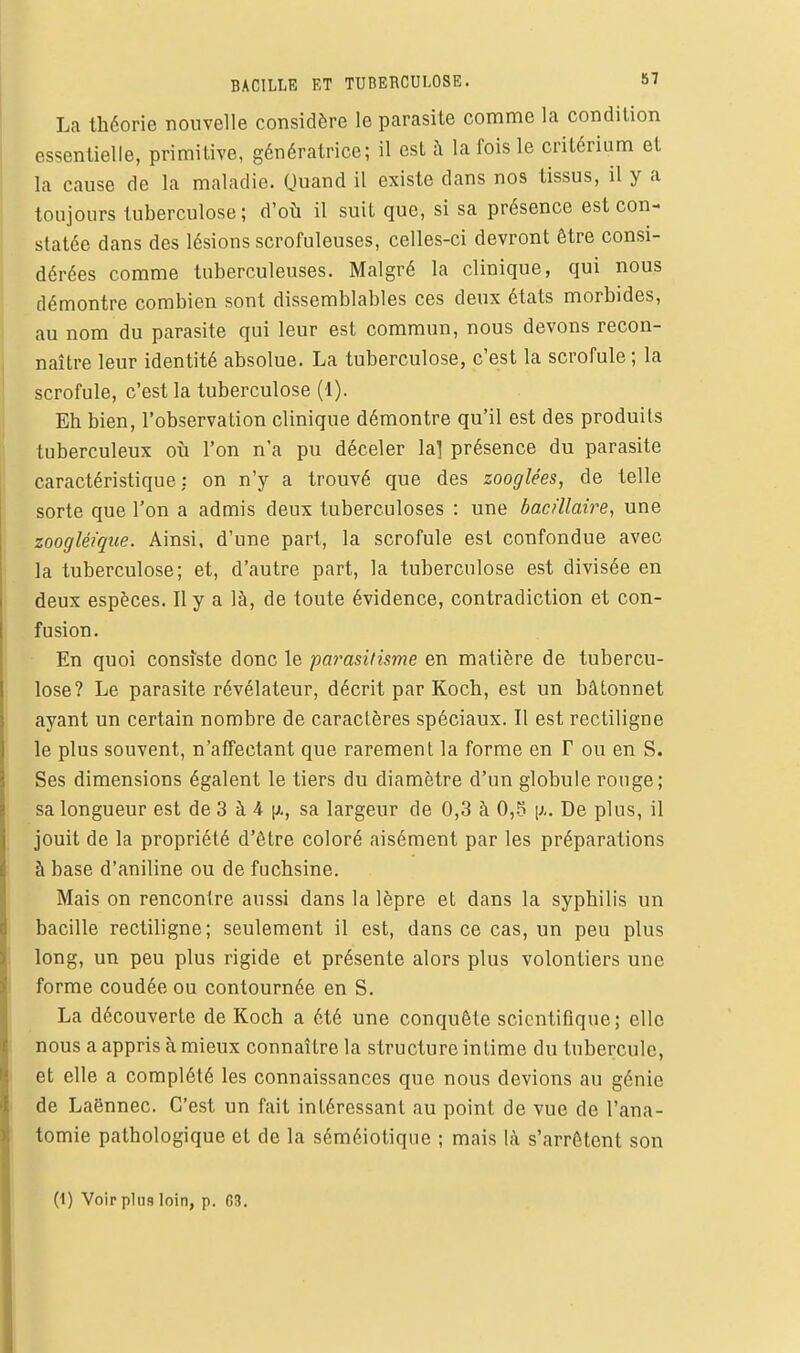BACILLE ET TUBERCULOSE. 87 La théorie nouvelle considère le parasite comme la condition essentielle, primitive, génératrice; il est à la fois le critérium et la cause de la maladie. Quand il existe dans nos tissus, il y a toujours tuberculose; d'où il suit que, si sa présence est con- statée dans des lésions scrofuleuses, celles-ci devront être consi- dérées comme tuberculeuses. Malgré la clinique, qui nous démontre combien sont dissemblables ces deux états morbides, au nom du parasite qui leur est commun, nous devons recon- naître leur identité absolue. La tuberculose, c'est la scrofule ; la scrofule, c'est la tuberculose (1). Eh bien, l'observation clinique démontre qu'il est des produits tuberculeux oh l'on n'a pu déceler lai présence du parasite caractéristique: on n'y a trouvé que des zooglées, de telle sorte que l'on a admis deux tuberculoses : une bacillaire, une zoogléique. Ainsi, d'une part, la scrofule est confondue avec la tuberculose; et, d'autre part, la tuberculose est divisée en deux espèces. Il y a là, de toute évidence, contradiction et con- fusion. En quoi consiste donc le parasilisme en matière de tubercu- lose? Le parasite révélateur, décrit par Koch, est un bâtonnet ayant un certain nombre de caractères spéciaux. Il est rectiligne le plus souvent, n'affectant que rarement la forme en F ou en S. Ses dimensions égalent le tiers du diamètre d'un globule ronge; sa longueur est de 3 à 4 iJi, sa largeur de 0,3 à 0,5 \).. De plus, il jouit de la propriété d'être coloré aisément par les préparations à base d'aniline ou de fuchsine. Mais on rencontre aussi dans la lèpre et dans la syphilis un bacille rectiligne; seulement il est, dans ce cas, un peu plus long, un peu plus rigide et présente alors plus volontiers une forme coudée ou contournée en S. La découverte de Koch a été une conquête scientifique; elle nous a appris à mieux connaître la structure intime du tubercule, et elle a complété les connaissances que nous devions au génie de Laënnec. C'est un fait intéressant au point de vue de l'ana- tomie pathologique et de la séméiotique ; mais là s'arrêtent son (1) Voir pins loin, p. C3.