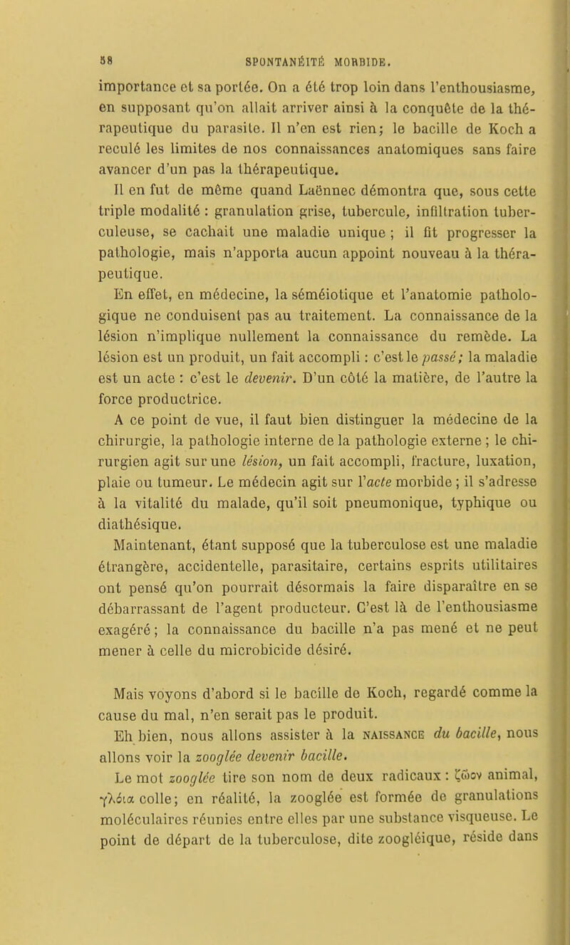 importance et sa portée. On a été trop loin dans l'enthousiasme, en supposant qu'on allait arriver ainsi à la conquête de la thé- rapeutique du parasite. Il n'en est rien; le bacille de Koch a reculé les limites de nos connaissances anatomiques sans faire avancer d'un pas la thérapeutique. Il en fut de même quand LaSnnec démontra que, sous cette triple modalité : granulation grise, tubercule, infiltration tuber- culeuse, se cachait une maladie unique ; il flt progresser la pathologie, mais n'apporta aucun appoint nouveau à la théra- peutique. En effet, en médecine, la séméiotique et l'anatomie patholo- gique ne conduisent pas au traitement. La connaissance de la lésion n'implique nullement la connaissance du remède. La lésion est un produit, un fait accompli : c'est le passé; la maladie est un acte : c'est le devenir. D'un côté la matière, de l'autre la force productrice. A ce point de vue, il faut bien distinguer la médecine de la chirurgie, la pathologie interne de la pathologie externe ; le chi- rurgien agit sur une lésion, un fait accompli, fracture, luxation, plaie ou tumeur. Le médecin agit sur Vacte morbide ; il s'adresse à la vitalité du malade, qu'il soit pneumonique, typhique ou diathésique. Maintenant, étant supposé que la tuberculose est une maladie étrangère, accidentelle, parasitaire, certains esprits utilitaires ont pensé qu'on pourrait désormais la faire disparaître en se débarrassant de l'agent producteur. C'est là de l'enthousiasme exagéré ; la connaissance du bacille n'a pas mené et ne peut mener à celle du microbicide désiré. Mais voyons d'abord si le bacille de Koch, regardé comme la cause du mal, n'en serait pas le produit. Eh bien, nous allons assister à la naissance du bacille, nous allons voir la zooglée devenir bacille. Le mot zooglée tire son nom de deux radicaux : ^wov animal, Y>.4ia colle; en réalité, la zooglée est formée de granulations moléculaires réunies entre elles par une substance visqueuse. Le point de départ de la tuberculose, dite zoogléique, réside dans