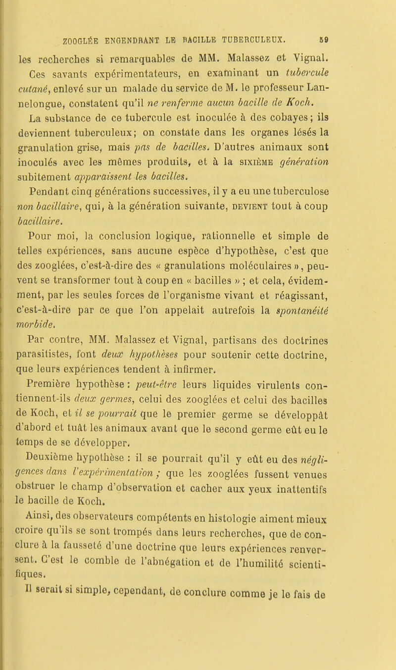 les recherches si remarquables de MM. Malassez et Vignal. Ces savants expérimentateurs, en examinant un tubercule cutané, enlevé sur un malade du service de M. le professeur Lan- nelongue, constatent qu'il ne renferme aucun bacille de Koch. La substance de ce tubercule est inoculée i\ des cobayes ; ils deviennent tuberculeux; on constate dans les organes lésés la granulation grise, mais pas de bacilles. D'autres animaux sont inoculés avec les mêmes produits, et à la sixième génération subitement appai'aissent les bacilles. Pendant cinq générations successives, il y a eu une tuberculose non bacillaire, qui, à la génération suivante, devient tout à coup bacillaire. Pour moi, la conclusion logique, rationnelle et simple de telles expériences, sans aucune espèce d'hypothèse, c'est que des zooglées, c'est-à-dire des « granulations moléculaires », peu- vent se transformer tout à coup en « bacilles » ; et cela, évidem- ment, par les seules forces de l'organisme vivant et réagissant, c'est-à-dire par ce que l'on appelait autrefois la spontanéité morbide. Par contre, MM. Malassez et Vignal, partisans des doctrines parasitistes, font deux hypothèses pour soutenir cette doctrine, que leurs expériences tendent à infirmer. Première hypothèse : peut-être leurs liquides virulents con- tiennent-ils deux germes, celui des zooglées et celui des bacilles de Koch, et il se pourrait que le premier germe se développât d'abord et tuât les animaux avant que le second germe eût eu le temps de se développer. Deuxième hypothèse : il se pourrait qu'il y eût eu des négli- gences dans l'expérimentation ; que les zooglées fussent venues obstruer le champ d'observation et cacher aux yeux inattentifs le bacille de Koch. Ainsi, des observateurs compétents en histologie aiment mieux croire qu'ils se sont trompés dans leurs recherches, que de con- clure à la fausseté d'une doctrine que leurs expériences renver- sent. C'est le comble de l'abnégation et de l'humilité scienti- fiques. Il serait si simple, cependant, de conclure comme je le fais de