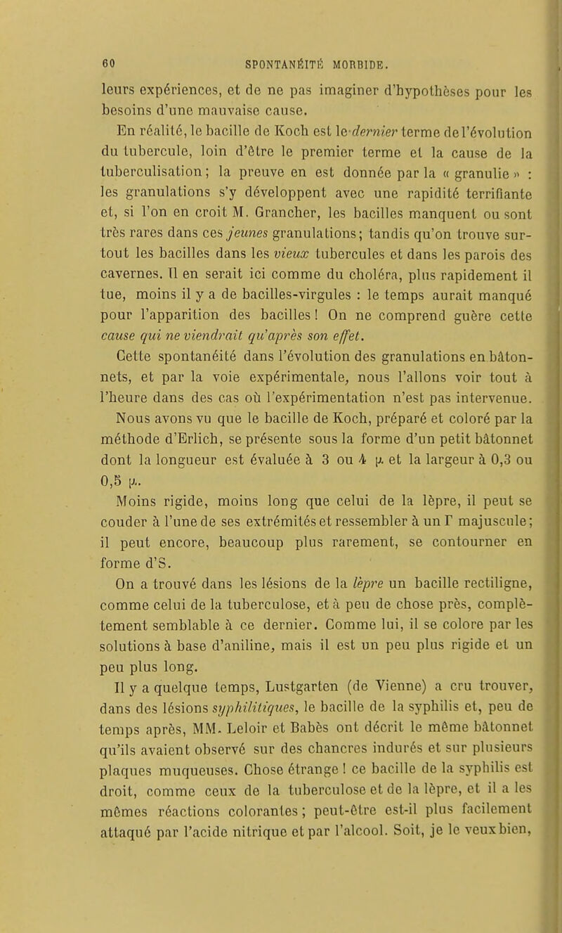 leurs expériences, et de ne pas imaginer d'hypothèses pour les besoins d'une mauvaise cause. En réalité, le bacille de Koch est \e-dernie)' terme de l'évolution du tubercule, loin d'être le premier terme et la cause de la tuberculisation ; la preuve en est donnée par la « granulie » : les granulations s'y développent avec une rapidité terrifiante et, si l'on en croit M. Grancher, les bacilles manquent ou sont très rares dans cea jeunes granulations; tandis qu'on trouve sur- tout les bacilles dans les vieux tubercules et dans les parois des cavernes. Il en serait ici comme du choléra, plus rapidement il tue, moins il y a de bacilles-virgules : le temps aurait manqué pour l'apparition des bacilles ! On ne comprend guère cette cause qui ne viendrait qu'après son effet. Cette spontanéité dans l'évolution des granulations en bâton- nets, et par la voie expérimentale, nous Talions voir tout à l'heure dans des cas oti l'expérimentation n'est pas intervenue. Nous avons vu que le bacille de Koch, préparé et coloré par la méthode d'Erlich, se présente sous la forme d'un petit bâtonnet dont la longueur est évaluée à 3 ou 4 [i. et la largeur à 0,3 ou 0,5 V Moins rigide, moins long que celui de la lèpre, il peut se couder à l'une de ses extrémités et ressembler à un F majuscule; il peut encore, beaucoup plus rarement, se contourner en forme d'S. On a trouvé dans les lésions de la lèpre un bacille rectiligne, comme celui de la tuberculose, et à peu de chose près, complè- tement semblable à ce dernier. Comme lui, il se colore parles solutions à base d'aniline, mais il est un peu plus rigide et un peu plus long. Il y a quelque temps, Lustgarten (de Vienne) a cru trouver, dans des lésions syphilitiques, le bacille de la syphilis et, peu de temps après, MM. Leloir et Babès ont décrit le même bâtonnet qu'ils avaient observé sur des chancres indurés et sur plusieurs plaques muqueuses. Chose étrange 1 ce bacille de la syphilis est droit, comme ceux de la tuberculose et de la lèpre, et il a les mômes réactions colorantes; peut-être est-il plus facilement attaqué par l'acide nitrique et par l'alcool. Soit, je le veux bien,