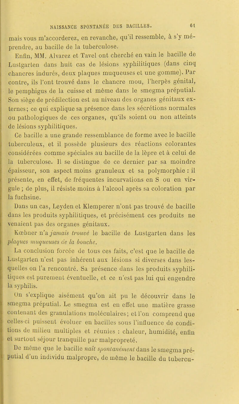 mais vous m'accorderez, en revanche, qu'il ressemble, à s'y mé- prendre, au bacille de la tuberculose. Enfin, MM. Alvarez et Tavel ont cherché en vain le bacille de Luslgarten dans huit cas de lésions syphilitiques (dans cinq chancres indurés, deux plaques muqueuses el une gomme). Par contre, ils l'ont trouvé dans le chancre mou, l'herpès génital, le peraphigus de la cuisse et môme dans le smegma préputial. Son siège de prédilection est au niveau des organes génitaux ex- ternes ; ce qui explique sa présence dans les sécrétions normales ou pathologiques de ces organes, qu'ils soient ou non atteints de lésions syphilitiques. Ce bacille a une grande ressemblance de forme avec le bacille tuberculeux, et il possède plusieurs des réactions colorantes considérées comme spéciales au bacille de la lèpre et à celui de la tuberculose. Il se dislingue de ce dernier par sa moindre épaisseur, son aspect moins granuleux et sa polymorphie : il présente, en effet, de fréquentes incurvations en S ou en vir- gule ; de plus, il résiste moins à l'alcool après sa coloration par la fuchsine. Dans un cas, Leyden et Klemperer n'ont pas trouvé de bacille dans les produits syphililiques, et précisément ces produits ne venaient pas des organes génitaux. Kœbner n'a jamais h-ouvé le bacille de Luslgarten dans les plaques muqueuses de la bouche. La conclusion forcée de tous ces faits, c'est que le bacille de Luslgarten n'est pas inhérent aux lésions si diverses dans les- quelles on l'a rencontré. Sa présence dans les produits syphili- tiques est purement éventuelle, et ce n'est pas lui qui engendre la syphilis. Un s'explique aisément qu'on ait pu le découvrir dans le smegma préputial. Le smegma est en effet une matière grasse contenanl des granulations moléculaires; eU'on comprend que celles-ci puissent évoluer en bacilles sous l'influence de condi- tions de milieu multiples et réunies : chaleur, humidité, enfin el surtout séjour tranquille par malpropreté. De môme que le bacille naît s/jonlanéiaenl dans le smegma pré- putial d'un individu malpropre, de uiûme le bacille du lubercu-