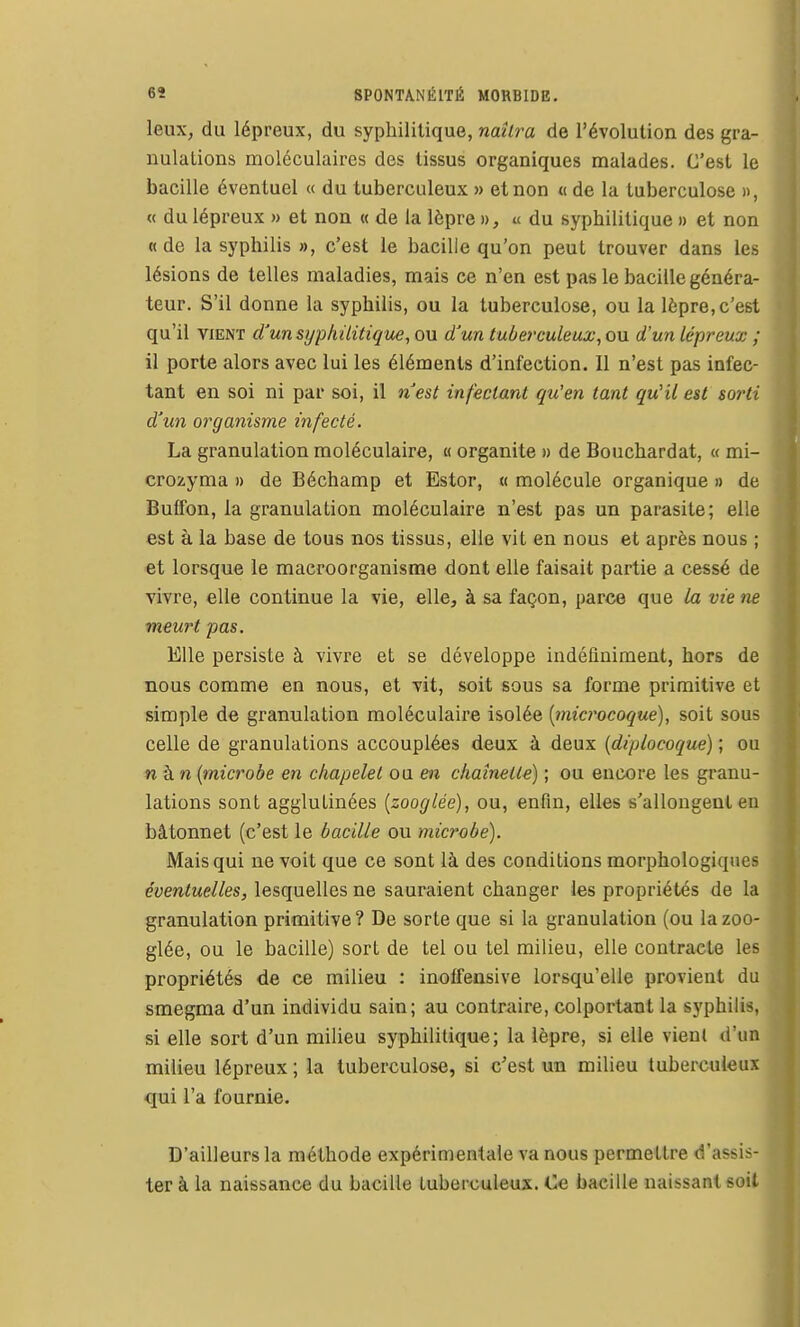leux, du lépreux, du syphilitique, naîl7'a de l'évolution des gra- nulations moléculaires des tissus organiques malades. C'est le bacille éventuel « du tuberculeux » et non « de la tuberculose », « du lépreux » et non « de la lèpre », « du syphilitique » et non «de la syphilis », c'est le bacille qu'on peut trouver dans les lésions de telles maladies, mais ce n'en est pas le bacille généra- teur. S'il donne la syphilis, ou la tuberculose, ou la lèpre, c'est qu'il VIENT d'un syphilitique, ou d'un tuberculeux, ou d'un lépreux ; il porte alors avec lui les éléments d'infection. Il n'est pas infec- tant en soi ni par soi, il nest infectant qu'en tant qu'il est sorti d'un organisme infecté. La granulation moléculaire, « organite » de Bouchardat, « mi- crozyma » de Béchamp et Estor, « molécule organique » de Butfon, la granulation moléculaire n'est pas un parasite; elle est à la base de tous nos tissus, elle vit en nous et après nous ; et lorsque le macroorganisme dont elle faisait partie a cessé de vivre, elle continue la vie, elle, à sa façon, parce que /a vie ne meurt pas. Elle persiste à vivre et se développe indéfiniment, hors de nous comme en nous, et vit, soit sous sa forme primitive et simple de granulation moléculaire isolée [microcoque), soit sous celle de granulations accouplées deux à deux {diplocoque) ; ou n à n {microbe en chapelet ou en chaînette) ; ou encore les granu- lations sont agglutinées (zooglée), ou, enfin, elles s'allongent en bâtonnet (c'est le bacille ou microbe). Mais qui ne voit que ce sont là des conditions morphologiques éventuelles, lesquelles ne sauraient changer les propriétés de la granulation primitive? De sorte que si la granulation (ou la zoo- glée, ou le bacille) sort de tel ou tel milieu, elle contracte les propriétés de ce milieu : inoffensive lorsqu'elle provient du smegma d'un individu sain; au contraire, colportant la syphilis, si elle sort d'un milieu syphilitique; la lèpre, si elle vient d'un milieu lépreux ; la tuberculose, si c'est un milieu tuberculeux qui l'a fournie. D'ailleurs la méthode expérimentale va nous permettre d'assis- ter à la naissance du bacille tuberculeux. Ce bacille naissant soit