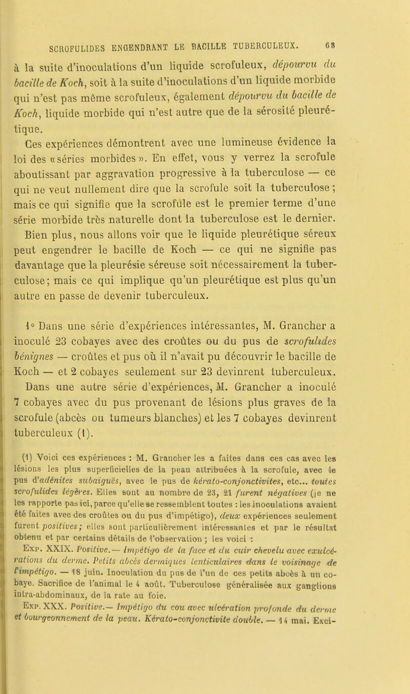 à la suite d'inoculations d'un liquide scrofuleux, dépourvu du bacille de Koch, soit à la suite d'inoculations d'un liquide morbide qui n'est pas même scrofuleux, également dépourvu du bacille de Koch, liquide morbide qui n'est autre que de la sérosité pleuré- tique. Ces expériences démontrent avec une lumineuse évidence la loi des «séries morbides». En effet, vous y verrez la scrofule aboutissant par aggravation progressive à la tuberculose — ce qui ne veut nullement dire que la scrofule soit la tuberculose; mais ce qui signifie que la scrofule est le premier terme d'une série morbide très naturelle dont la tuberculose est le dernier. Bien plus, nous allons voir que le liquide pleurétique séreux peut engendrer le bacille de Koch — ce qui ne signifie pas davantage que la pleurésie séreuse soit nécessairement la tuber- culose; mais ce qui implique qu'un pleurétique est plus qu'un autre en passe de devenir tuberculeux. 4° Dans une série d'expériences intéressantes, M. Grancher a inoculé 23 cobayes avec des croûtes ou du pus de scrofulides bénignes — croûtes et pus où il n'avait pu découvrir le bacille de Koch — et 2 cobayes seulement sur 23 devinrent tuberculeux. Dans une autre série d'expériences, M. Grancher a inoculé 7 cobayes avec du pus provenant de lésions plus graves de la scrofule (abcès ou tumeurs blanches) et les 7 cobayes devinrent tuberculeux (i). (1) Voici ces expériences : M. Grauclier les a faites dans ces cas avec les lésions les plus superficielles de la peau allribuées à la scrofule, avec le pus d'adénites siibaiguës, avec le pus de kérato-conjonctivites, etc.. toutes scrofulides légères. Elles sout au nombre de 23, 21 furent négatives (je ne les rapporte pas ici, parce qu'elle se ressemblent toutes : les inoculations avaient été faites avec des croûtes ou du pus d'impétigo), deux expériences seulement furent poszhues; elles sont particulièrement intéressantes et par le résultat obtenu et par certains détails de l'observation ; les voici : Exp. XXIX. Positive. — Impétigo de la face et du cuir chevelu avec exulcé- raiions du derme. Petits abcès dermiques Lenticulaires dans le voisinage de Cimpétigo. — 18 juin. Inoculation du pus de l'un de ces petits abcès à un co- baye. Sacrifice de l'animal le 4 août. Tuberculose généralisée aux ganglions intra-abdominaux, de la rate au foie. Exp. XXX. Positive— Impétigo du cou avec ulcération profonde du derme et bourgeonnement de la peau. KératO'Conjonctivite double. — 14 mai. Exci-