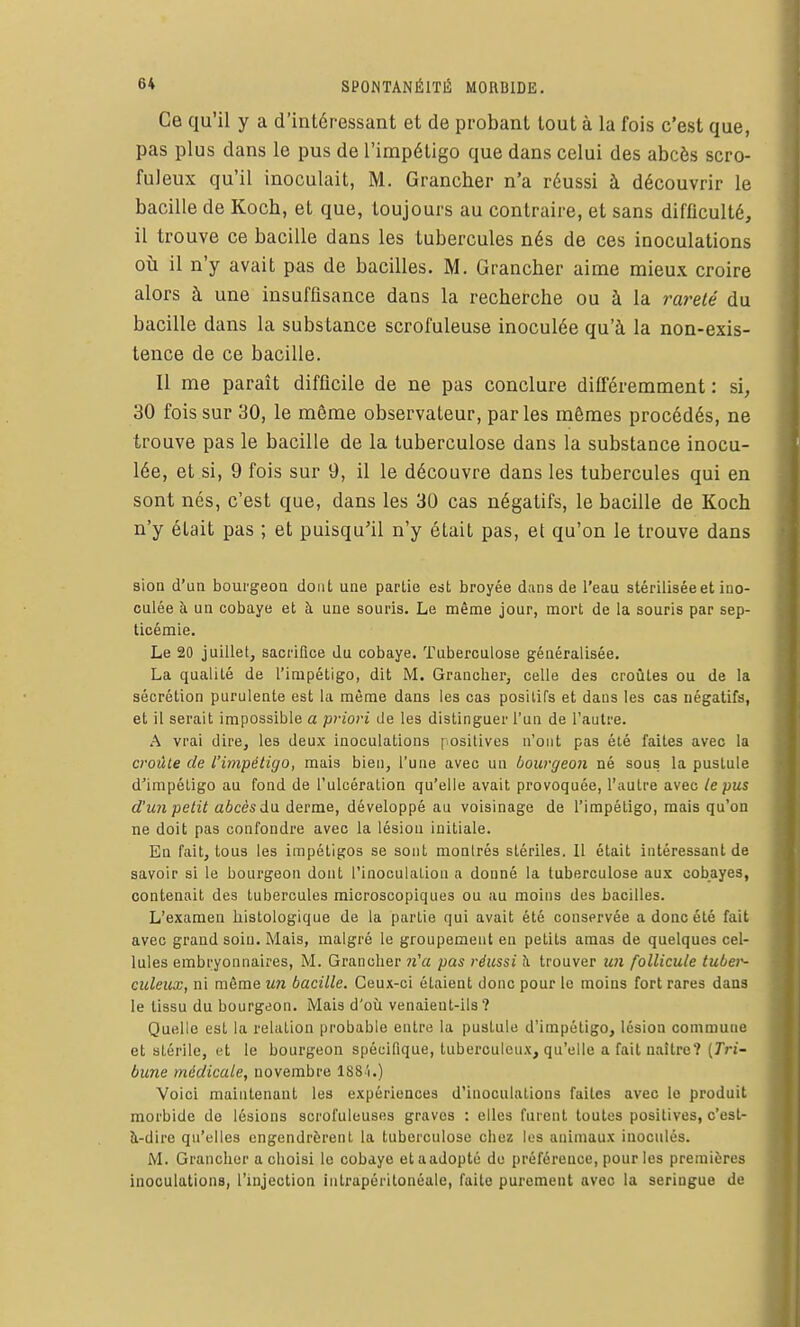 Ce qu'il y a d'intéressant et de probant tout à la fois c'est que, pas plus dans le pus de l'impétigo que dans celui des abcès scro- fuleux qu'il inoculait, M. Grancher n'a réussi à découvrir le bacille de Koch, et que, toujours au contraire, et sans difficulté, il trouve ce bacille dans les tubercules nés de ces inoculations oti il n'y avait pas de bacilles. M. Grancher aime mieux croire alors à une insuffisance dans la recherche ou à la rareté du bacille dans la substance scrofuleuse inoculée qu'à la non-exis- tence de ce bacille. Il me paraît difficile de ne pas conclure différemment : si, 30 fois sur 30, le même observateur, par les mêmes procédés, ne trouve pas le bacille de la tuberculose dans la substance inocu- lée, et si, 9 fois sur 9, il le découvre dans les tubercules qui en sont nés, c'est que, dans les 30 cas négatifs, le bacille de Koch n'y était pas ; et puisqu'il n'y était pas, et qu'on le trouve dans sion d'un bourgeon dont une partie est broyée dans de l'eau stérilisée et ino- culée à un cobaye et h une souris. Le même jour, mort de la souris par sep- ticémie. Le 20 juillet, sacrifice du cobaye. Tuberculose généralisée. La qualité de l'impétigo, dit M. Grancher, celle des croûtes ou de la sécrétion purulente est la même dans les cas positifs et dans les cas négatifs, et il serait impossible a priori de les distinguer l'un de l'autre. A vrai dire, les deux inoculations positives n'ont pas été faites avec la croûte de L'impétigo, mais bien, l'une avec un bourgeon né sous la pustule d'impétigo au fond de l'ulcération qu'elle avait provoquée, l'autre avec le pus d'un petit abcès à\i derme, développé au voisinage de l'impétigo, mais qu'on ne doit pas confondre avec la lésion initiale. En fait, tous les impétigos se sont montrés stériles. 11 était intéressant de savoir si le bourgeon dont l'inoculaLion a donné la tuberculose aux cobayes, contenait des tubercules microscopiques ou au moins des bacilles. L'examen histologique de la partie qui avait été conservée a donc été fait avec grand soin. Mais, malgré le groupement en petits amas de quelques cel- lules embryonnaires, M. Grancher n'a pas réussi h trouver U7i follicule tubei^ culeux, ni même un bacille. Ceux-ci étaient donc pour le moins fort rares dans le tissu du bourgeon. Mais d'où venaient-ils? Quelle est la relation probable entre la pustule d'impétigo, lésion commune et stérile, et le bourgeon spécifique, tuberculeux, qu'elle a fait naître? (7ri- bune médicale, novembre lS8i.) Voici maintenant les expériences d'inoculations faites avec le produit morbide de lésions scrofuleuses graves : elles furent toutes positives, c'est- à-dire qu'elles engendrèrent, la tuberculose chez les animaux inoculés. M. Grancher a choisi le cobaye etaadopté de préférence, pour les premières inoculations, l'injection intrapéritonéale, faite purement avec la seringue de