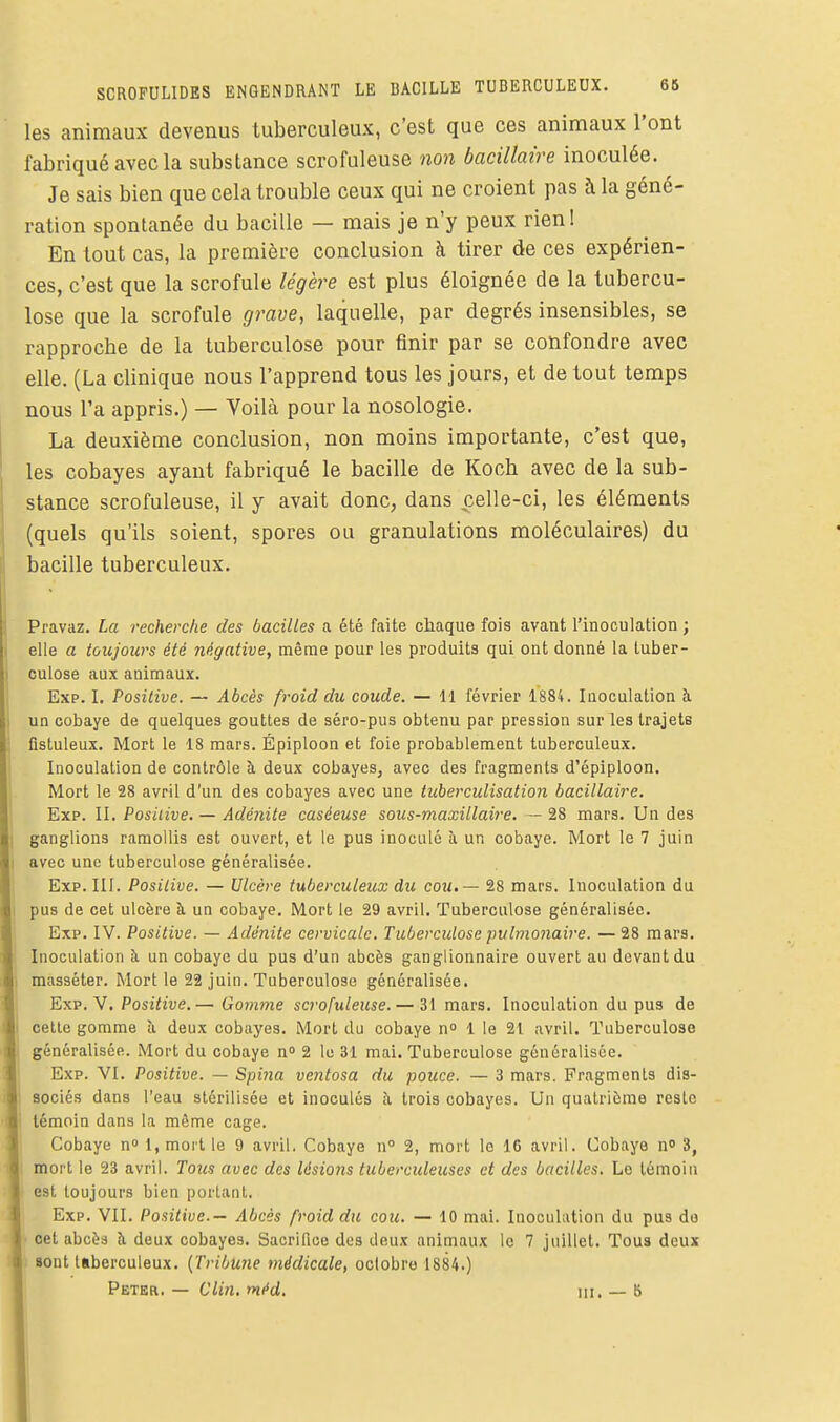 les animaux devenus tuberculeux, c'est que ces animaux l'ont fabriqué avec la substance scrofuleuse non bacillaire inoculée. Je sais bien que cela trouble ceux qui ne croient pas à la géné- ration spontanée du bacille — mais je n'y peux rien! En tout cas, la première conclusion à tirer de ces expérien- ces, c'est que la scrofule légère est plus éloignée de la tubercu- lose que la scrofule grave, laquelle, par degrés insensibles, se rapproche de la tuberculose pour finir par se confondre avec elle. (La clinique nous l'apprend tous les jours, et de tout temps nous l'a appris.) — Voilà pour la nosologie. La deuxième conclusion, non moins importante, c'est que, les cobayes ayant fabriqué le bacille de Koch avec de la sub- stance scrofuleuse, il y avait donc, dans celle-ci, les éléments (quels qu'ils soient, spores ou granulations moléculaires) du bacille tuberculeux, Pravaz. La recherche des bacilles a été faite chaque fois avant l'inoculation ; elle a toujours été négative, même pour les produits qui ont donné la tuber- culose aux animaux. Exp. I, Positive. — Abcès froid du coude. — 11 février 1884. Inoculation à un cobaye de quelques gouttes de séro-pus obtenu par pression sur les trajets fistuleux. Mort le 18 mars. Épiploon et foie probablement tuberculeux. Inoculation de contrôle à deux cobayes, avec des fragments d'épiploon. Mort le 28 avril d'un des cobayes avec une tuberculisation bacillaire. Exp. II. Positive, — Adénite caséeuse sous-maxillaire. — 28 mars. Un des ganglions ramollis est ouvert, et le pus inoculé à un cobaye. Mort le 7 juin avec une tuberculose généralisée. Exp. III. Positive. — Ulcère tuberculeux du cou, — 28 mars. Inoculation du pus de cet ulcère à un cobaye. Mort le 29 avril. Tuberculose généralisée. Exp. IV. Positive. — Adénite cervicale. Tuberculose pulmonaire. — 28 mars. Inoculation à un cobaye du pus d'un abcès ganglionnaire ouvert au devant du masséter. Mort le 22 juin. Tuberculose généralisée, Exp. V. Posiiii^e.— Gomme scrofuleuse. — 31 mars. Inoculation du pus de cette gomme îi deux cobayes. Mort du cobaye n» 1 le 21 avril. Tuberculose généralisée. Mort du cobaye n° 2 le 31 mai. Tuberculose généralisée. Exp. VI. Positive. — Spina ventosa du pouce. — 3 mars. Fragments dis- sociés dans l'eau stérilisée et inoculés îi trois cobayes. Un quatrième reste témoin dans la même cage. Cobaye n» 1, moit le 9 avril, Cobaye n° 2, mort le 16 avril. Cobaye no 3, mort le 23 avril. Tous avec des lésions tuberculeuses et des bacilles. Le témoin est toujours bien portant. Exp. VII. Positive.— Abcès froid du cou. — 10 mai. Inoculation du pus do cet abcès à deux cobayes. Sacrifice des deux animaux le 7 juillet. Tous deux sont Itberculeux. [Tribune médicale, octobre 1884.) Peter. — Clin, méd. m, _ 5