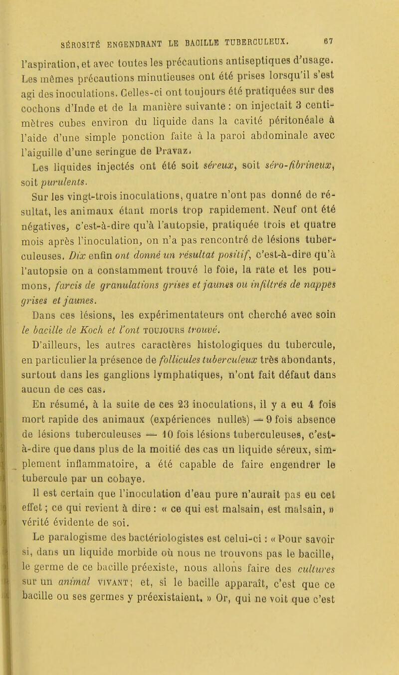 l'aspiration, et avec toutes les précautions antiseptiques d'usage. Les mômes précautions minutieuses ont été prises lorsqu'il s'est agi des inoculations. Gelles-ci ont toujours été pratiquées sur des cochons d'Inde et de la manière suivante: on injectait 3 centi- mètres cubes environ du liquide dans la cavité péritonéale à l'aide d'une simple ponction faite à la paroi abdominale avec l'aiguille d'une seringue de Pravaz. Les liquides injectés ont été soit séreux^ soit séro-fiùrïnettx, soit purulents. Sur les vingt-trois inoculations, quatre n'ont pas donné de ré- sultat, les animaux étant morts trop rapidement. Neuf ont été négatives, c'est-à-dire qu'à l'autopsie, pratiquée trois et quatre mois après l'inoculation, on n'a pas rencontré de lésions tuber- culeuses. Dix enfin ont donné un résultat positif, c'est-à-dire qu'à l'autopsie on a constamment trouvé le foie, la rate et les pou- mons, farcis de granulations grises et jaunes ou infiltrés de nappes grises et jaunes. Dans ces lésions, les expérimentateurs ont cherché avec soin le bacille de Koch et l'ont toujours trouvé. D'ailleurs, les autres caractères histologiques du tubercule, en particulier la présence de follicules tuberculeux très abondants, surtout dans les ganglions lymphatiques, n'ont fait défaut dans aucun de ces cas. En résumé, à la suite de ces 23 inoculations, il y a eu 4 fois mort rapide des animaux (expériences nuUeS) ^ 9 fois absence de lésions tuberculeuses — 10 fois lésions tuberculeuses, c'est à-dire que dans plus de la moitié des cas un liquide séreux, sim- plement inflammatoire, a été capable de faire engendrer le tubercule par un cobaye. Il est certain que l'inoculation d'eau pure n'aurait pas eu cet effet ; ce qui revient à dire : « ce qui est malsain, est malsain, » vérité évidente de soi. Le paralogisme des bactériologistes est celui-ci : «Pour savoir si, dans un liquide morbide où nous ne trouvons pas le bacille, le germe de ce bacille préexiste, nous allons faire des cultures sur un animal vivant; et, si le bacille apparaît, c'est que ce bacille ou ses germes y préexistaient. » Or, qui ne voit que c'est
