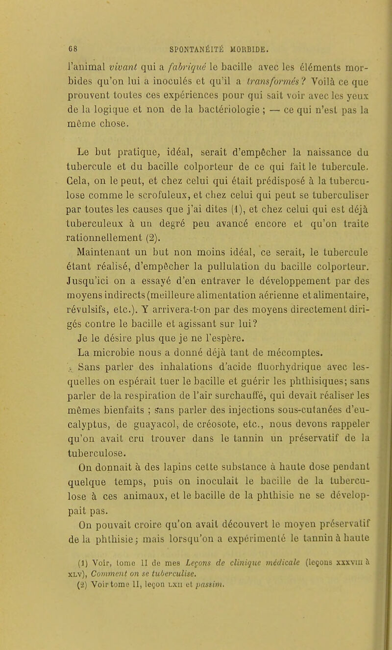 l'animal vivant qui a fabriqué le bacille avec les éléments mor- bides qu'on lui a inoculés et qu'il a Iransfurmés ? Voilà ce que prouvent toutes ces expériences pour qui sait voir avec les yeux de la logique et non de la bactériologie ; — ce qui n'est pas la môme chose. Le but pratique, idéal, serait d'empêcher la naissance du tubercule et du bacille colporteur de ce qui fait le tubercule. Gela, on le peut, et chez celui qui était prédisposé à la tubercu- lose comme le scrofuleux, et chez celui qui peut se tuberculiser par toutes les causes que j'ai dites (1), et chez celui qui est déjà tuberculeux à un degré peu avancé encore et qu'on traite rationnellement (2). Maintenant un but non moins idéal, ce serait, le tubercule étant réalisé, d'empêcher la pullulation du bacille colporteur. Jusqu'ici on a essayé d'en entraver le développement par des moyens indirects (meilleure alimentation aérienne et alimentaire, révulsifs, etc.). Y arrivera-t-on par des moyens directement diri- gés contre le bacille et agissant sur lui? Je le désire plus que je ne l'espère. La microbie nous a donné déjà tant de mécomptes. ). Sans parler des inhalations d'acide fluorhydrique avec les- quelles on espérait tuer le bacille et guérir les phtbisiques; sans parler de la respiration de l'air surchauffé, qui devait réaliser les mêmes bienfaits ; sans parler des injections sous-cutanées d'eu- calyptus, de guayacol, de créosote, etc., nous devons rappeler qu'on avait cru trouver dans le tannin un préservatif de la tuberculose. On donnait à des lapins cette substance à haute dose pendant quelque temps, puis on inoculait le bacille de la tubercu- lose à ces animaux, et le bacille de la phthisio ne se dévelop- pait pas. On pouvait croire qu'on avait découvert le moyen préservatif delà phthisie; mais lorsqu'on a expérimenté le tannin à haute (1) Voir, tome 11 de mes Leçons de clinique médicale (leçons xxxviu îi XLv), Comment on se tuberculisc. (-2) Voir tome 11, le(;on lxii et passim.