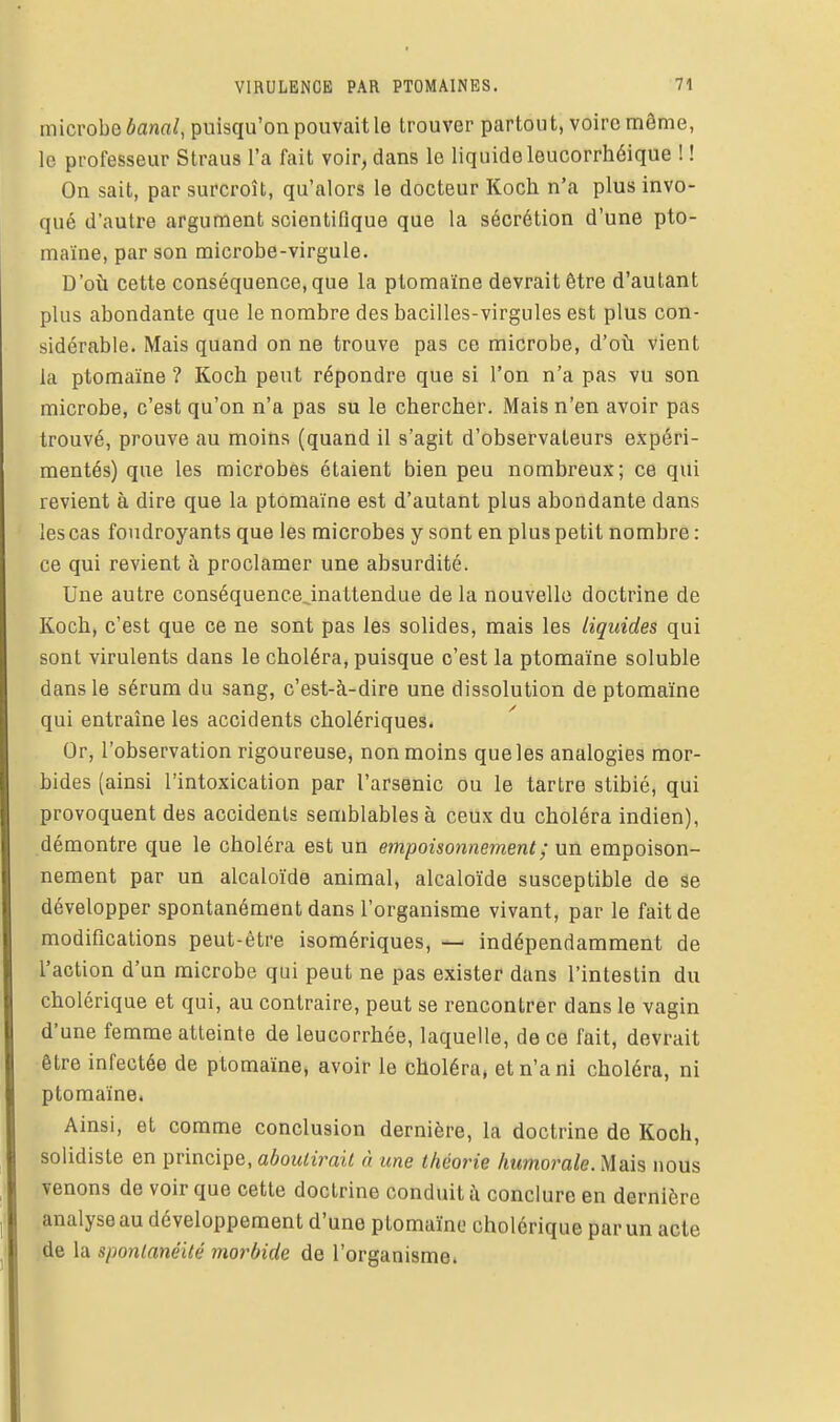 microbe banal, puisqu'on pouvait le trouver partout, voire même, le professeur Straus l'a fait voir, dans le liquide leucorrhéique ! ! On sait, par surcroît, qu'alors le docteur Koch n'a plus invo- qué d'autre argument scientifique que la sécrétion d'une pto- maïne, par son microbe-virgule. D'où cette conséquence, que la ptomaïne devrait être d'autant plus abondante que le nombre des bacilles-virgules est plus con- sidérable. Mais quand on ne trouve pas ce microbe, d'oîi vient la ptomaïne ? Koch peut répondre que si l'on n'a pas vu son microbe, c'est qu'on n'a pas su le chercher. Mais n'en avoir pas trouvé, prouve au moins (quand il s'agit d'observateurs expéri- mentés) que les microbes étaient bien peu nombreux; ce qui revient à dire que la ptomaïne est d'autant plus abondante dans les cas foudroyants que les microbes y sont en plus petit nombre : ce qui revient à proclamer une absurdité. Une autre conséquencejnattendue de la nouvelle doctrine de Koch, c'est que ce ne sont pas les solides, mais les liquides qui sont virulents dans le choléra, puisque c'est la ptomaïne soluble dans le sérum du sang, c'est-à-dire une dissolution de ptomaïne qui entraine les accidents cholériques. Or, l'observation rigoureuse, non moins que les analogies mor- bides (ainsi l'intoxication par l'arsenic ou le tartre stibié, qui provoquent des accidents semblables à ceux du choléra indien), démontre que le choléra est un empoisonnement ; un empoison- nement par un alcaloïde animal, alcaloïde susceptible de se développer spontanément dans l'organisme vivant, par le fait de modifications peut-être isomériques, — indépendamment de l'action d'un microbe qui peut ne pas exister dans l'intestin du cholérique et qui, au contraire, peut se rencontrer dans le vagin d'une femme atteinte de leucorrhée, laquelle, de ce fait, devrait être infectée de ptomaïne, avoir le choléra, et n'a ni choléra, ni ptomaïne. Ainsi, et comme conclusion dernière, la doctrine de Koch, solidiste en principe, aboutirait à une théorie humorale. Mais nous venons de voir que cette doctrine conduit à conclure en dernière analyse au développement d'une ptomaïne cholérique par un acte de la spontanéité morbide de l'organisme.