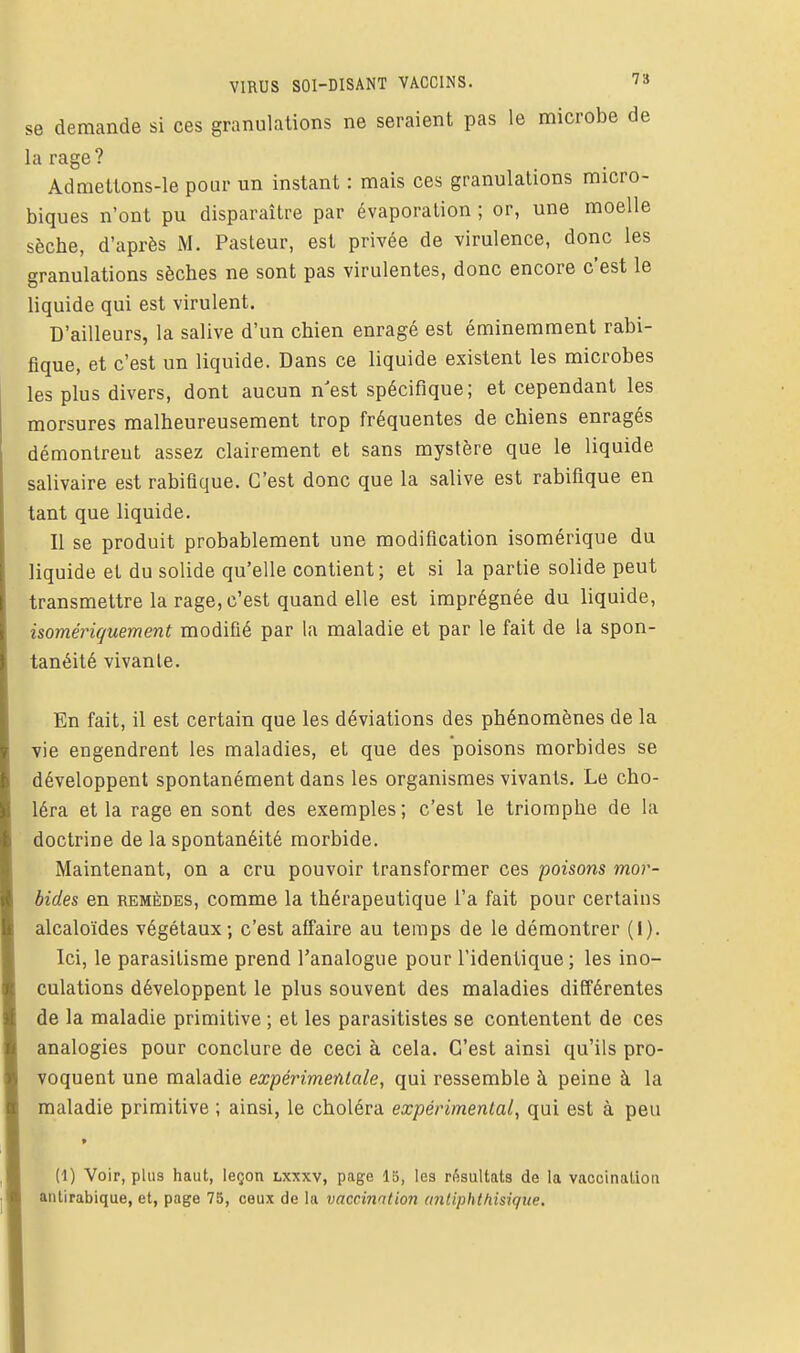 VIRUS SOI-DISANT VACCINS. 78 se demande si ces granulations ne seraient pas le microbe de la rage ? Admettons-le pour un instant : mais ces granulations micro- biques n'ont pu disparaître par évaporalion ; or, une moelle sèche, d'après M. Pasteur, est privée de virulence, donc les granulations sèches ne sont pas virulentes, donc encore c'est le liquide qui est virulent. D'ailleurs, la salive d'un chien enragé est éminemment rabi- fique, et c'est un liquide. Dans ce liquide existent les microbes les plus divers, dont aucun n^est spécifique; et cependant les morsures malheureusement trop fréquentes de chiens enragés démontrent assez clairement et sans mystère que le liquide salivaire est rabiûque. C'est donc que la salive est rabiflque en tant que liquide. Il se produit probablement une modification isomérique du liquide et du solide qu'elle contient; et si la partie solide peut transmettre la rage, c'est quand elle est imprégnée du liquide, isomériquement modifié par la maladie et par le fait de la spon- tanéité vivante. En fait, il est certain que les déviations des phénomènes de la vie engendrent les maladies, et que des poisons morbides se développent spontanément dans les organismes vivants. Le cho- léra et la rage en sont des exemples; c'est le triomphe de la doctrine de la spontanéité morbide. Maintenant, on a cru pouvoir transformer ces poisons mor- bides en REMÈDES, comme la thérapeutique l'a fait pour certains alcaloïdes végétaux; c'est affaire au temps de le démontrer (I). Ici, le parasitisme prend l'analogue pour l'identique; les ino- culations développent le plus souvent des maladies différentes de la maladie primitive ; et les parasitistes se contentent de ces analogies pour conclure de ceci à cela. C'est ainsi qu'ils pro- voquent une maladie expérimentale, qui ressemble à peine à la maladie primitive ; ainsi, le choléra expérimental, qui est à peu (1) Voir, plus haut, leçon lxxxv, page 15, les résultats de la vaccination antirabique, et, page 75, ceux de la vaccination anliphthisiqiie.
