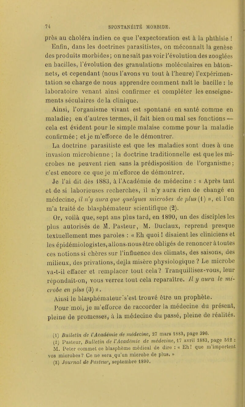 prôs au choléra indien ce que l'expectoration est à la phlhisie ! Enfin, dans les doctrines parasitistes, on méconnaît la genèse des produits morbides ; on ne sait pas voir l'évolution des zooglées en bacilles, l'évolution des granulations moléculaires en bâton- nets, et cependant (nous l'avons vu tout à l'heure) l'expérimen- tation se charge de nous apprendre comment naît le bacille : le laboratoire venant ainsi confirmer et compléter les enseigne- ments séculaires delà clinique. Ainsi, l'organisme vivant est spontané en santé comme en maladie; en d'autres termes, il fait bien ou mal ses fonctions — cela est évident pour le simple malaise comme pour la maladie confirmée; et je m'efforce de le démontrer. La doctrine parasiliste est que les maladies sont dues à une invasion microbienne ; la doctrine traditionnelle est que les mi- crobes ne peuvent rien sans la prédisposition de l'organisme ; c'est encore ce que je m'efforce de démontrer. Je l'ai dit dès 1883, à l'Académie de médecine : « Après tant et de si laborieuses recherches, il n'y aura rien de changé en médecine, il n'y aura que quelques microbes de plus{\) », et l'on m'a traité de blasphémateur scientifique (2). Or, voilà que, sept ans plus tard, en 1890, un des disciples les plus autorisés de M. Pasteur, M. Duclaux, reprend presque textuellement mes paroles : « Eh quoi ! disaient les cliniciens et les épidémiologistes, allons-nous être obligés de renoncer à toutes ces notions si chères sur l'influence des climats, des saisons, des milieux, des privations, de^la misère physiologique ? Le microbe va-t-il effacer et remplacer tout cela? Tranquillisez-vous, leur répondait-on, vous verrez tout cela reparaître. Il y aura le mi- crobe en plus (3) » . Aiusi le blasphéraateurs'est trouvé être un prophète. Pour moi, je m'efforce de raccorder la médecine du présent, pleine de promesses^ à la médecine du passé, pleine de réalités. (I) Bidleti7i de PAcadémie de médecine, 27 mars 1S83, page 396. (■2) Pasleui-, Bulletin de l'Académie de médecine, 17 avril 1S83, page 512 : M. Peler commel ce blasphème médical de dire : « Eli! que m'importent vos microbes? Ce ne sera.qu'un microbe de plus. » (3) Journal de Pasteur, septembre 1890.