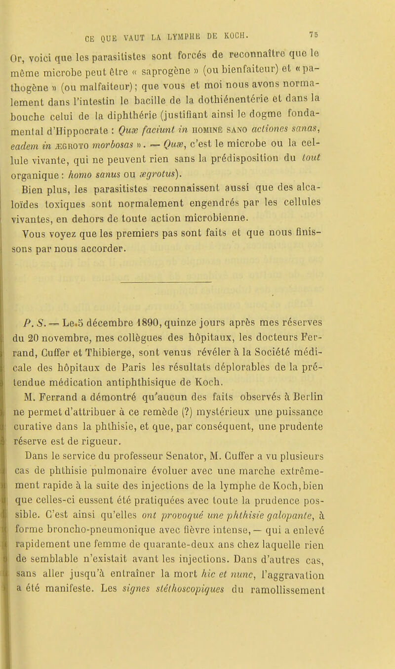 Or, voici que les parasilistes sont forcés de reconnaître que le môme microbe peut ôtre « saprogène » (ou bienfaiteur) et «pa- thogène « (ou malfaiteur) ; que vous et moi nous avons norma- lement dans l'intestin le bacille de la dothiénentérie et dans la bouche celui de la diphlhérie (justifiant ainsi le dogme fonda- mental d'Hippocrate : Quse faciunl in dominé sano acliones sanas, eadem in jîgroto morbosas ». — Quse, c'est le microbe ou la cel- lule vivante, qui ne peuvent rien sans la prédisposition du Lout organique : homo sanus ou wgrotus). Bien plus, les parasitistes reconnaissent aussi que des alca- loïdes toxiques sont normalement engendrés par les cellules vivantes, en dehors de toute action microbienne. Vous voyez que les premiers pas sont faits et que nous finis- sons par nous accorder. P. 5. — Le.S décembre 1890, quinze jours après mes réserves du 20 novembre, mes collègues des hôpitaux, les docteurs Fer- rand, Guffer et Thibierge, sont venus révéler à la Société médi- cale des hôpitaux de Paris les résultats déplorables de la pré- tendue médication antiphthisique de Koch. M. Perrand a démontré qu'aucun des faits observés à Berlin ne permet d'attribuer à ce remède (?) mystérieux une puissance curative dans la phlhisie, et que, par conséquent, une prudente réserve est de rigueur. Dans le service du professeur Senator, M. Guffer a vu plusieurs cas de phthisie pulmonaire évoluer avec une marche extrême- ment rapide à la suite des injections de la lymphe de Koch, bien que celles-ci eussent été pratiquées avec toute la prudence pos- sible. C'est ainsi qu'elles ont provoqué une phthisie galopante, à forme broncho-pneumonique avec fièvre intense, — qui a enlevé rapidement une femme de quarante-deux ans chez laquelle rien de semblable n'existait avant les injections. Dans d'autres cas, sans aller jusqu'à entraîner la mort hic et nunc, l'aggravation a été manifeste. Les signes slélhoscopiques du ramollissement