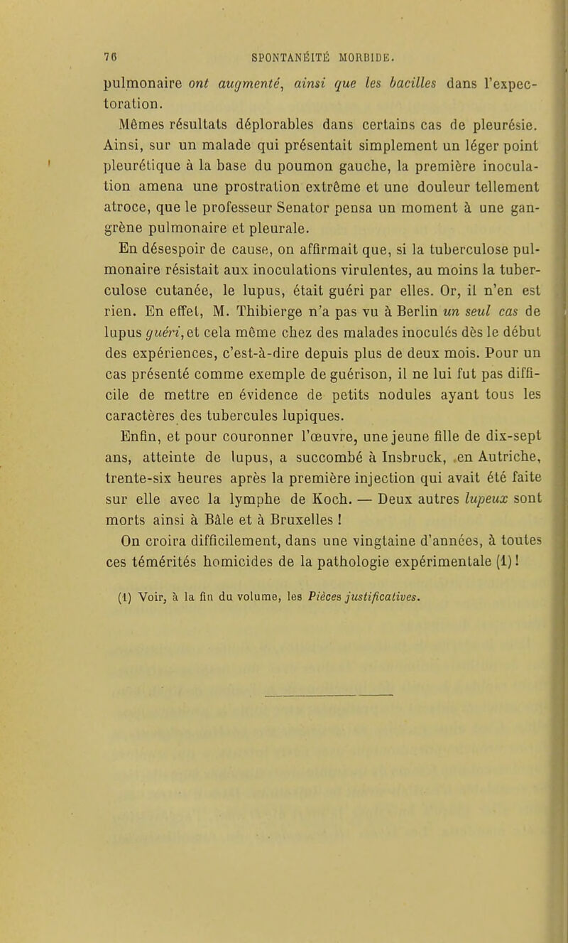 pulmonaire ont augmenté^ ainsi que les bacilles dans l'expec- toration. Mêmes résultats déplorables dans certains cas de pleurésie. Ainsi, sur un malade qui présentait simplement un léger point pleurétique à la base du poumon gauche, la première inocula- tion amena une prostration extrême et une douleur tellement atroce, que le professeur Senator pensa un moment à une gan- grène pulmonaire et pleurale. En désespoir de cause, on affirmait que, si la tuberculose pul- monaire résistait aux inoculations virulentes, au moins la tuber- culose cutanée, le lupus, était guéri par elles. Or, il n'en est rien. En effet, M. Thibierge n'a pas vu à Berlin un seul cas de lupus guéri, el cela même chez des malades inocules dès le début des expériences, c'est-à-dire depuis plus de deux mois. Pour un cas présenté comme exemple de guérison, il ne lui fut pas diffi- cile de mettre en évidence de petits nodules ayant tous les caractères des tubercules lupiques. Enfin, et pour couronner l'œuvre, une jeune fille de dix-sept ans, atteinte de lupus, a succombé à Insbruck, .en Autriche, trente-six heures après la première injection qui avait été faite sur elle avec la lymphe de Koch. — Deux autres lupeux sont morts ainsi à Bâle et à Bruxelles ! On croira difficilement, dans une vingtaine d'années, à toutes ces témérités homicides de la pathologie expérimentale (1) ! (l) Voir, à la fin du volume, les Pièces justificatives.