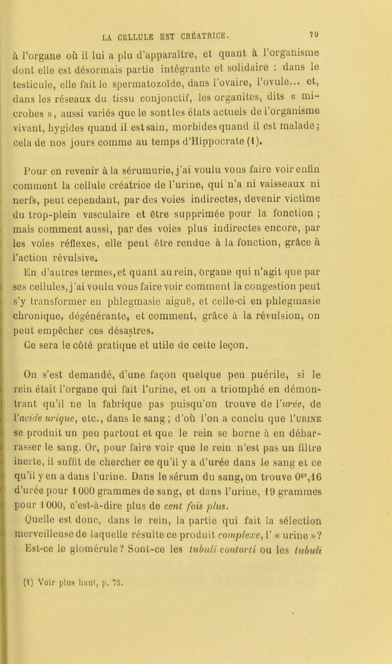 à l'organe où il lui a plu d'apparaître, et quant à l'organisme dont elle est désormais partie intégrante et solidaire : dans le testicule, elle fait le spermatozoïde, dans l'ovaire, l'ovule... et, dans les réseaux du tissu conjonctif, les organites, dits « mi- crobes », aussi variés que le sont les états actuels do l'organisme vivant, liygides quand il estsain, morbides quand il est malade; cela de nos jours comme au temps d'Hippocrate (1). Pour en revenir à la sérumurie, j'ai voulu vous faire voir enfin comment la cellule créatrice de l'urine, qui n'a ni vaisseaux ni nerfs, peut cependant, par des voies indirectes, devenir victime du trop-plein vasculaire et être supprimée pour la fonction ; mais comment aussi, par des voies plus indirectes encore, par I les voies réflexes, elle peut être rendue à la fonction, grâce à l'action révulsive. En d'autres termes, et quant au rein, organe qui n'agit que par ses cellules, j'ai voulu vous faire voir comment la congestion peut i s'y transformer en phlegmasie aiguë, et celle-ci en phlegmasie j chronique, dégénérante, et comment, grâce à la révulsion, on I peut empêcher ces désastres. I Ce sera le côté pratique et utile de cette leçon. On s'est demandé, d'une façon quelque peu puérile, si le ! rein était l'organe qui fait l'urine, et on a triomphé en démon- trant qu'il ne la fabrique pas puisqu'on trouve de ïii?'ée, de l'acide uriqiie, etc., dans le sang; d'où l'on a conclu que I'urine se produit un peu partout et que le rein se borne à en débar- rasser le sang. Or, pour faire voir que le rein n'est pas un filtre inerte, il suffit de chercher ce qu'il y a d'urée dans le sang et ce qu'il y en a dans l'urine. Dans le sérum du sang, on trouve 0^\iQ I d'urée pour 1000 grammes de sang, et dans l'urine, 19 grammes pour I 000, c'est-à-dire plus de cent fois plus. Quelle est donc, dans le rein, la partie qui fait la sélection merveilleuse de laquelle résulte ce produit complexe^ ï « urine »? Est-ce le glomérule? Sont-ce les tubuli contorli ou les tubuU (1) Voir plus liaul, [>. 7o.