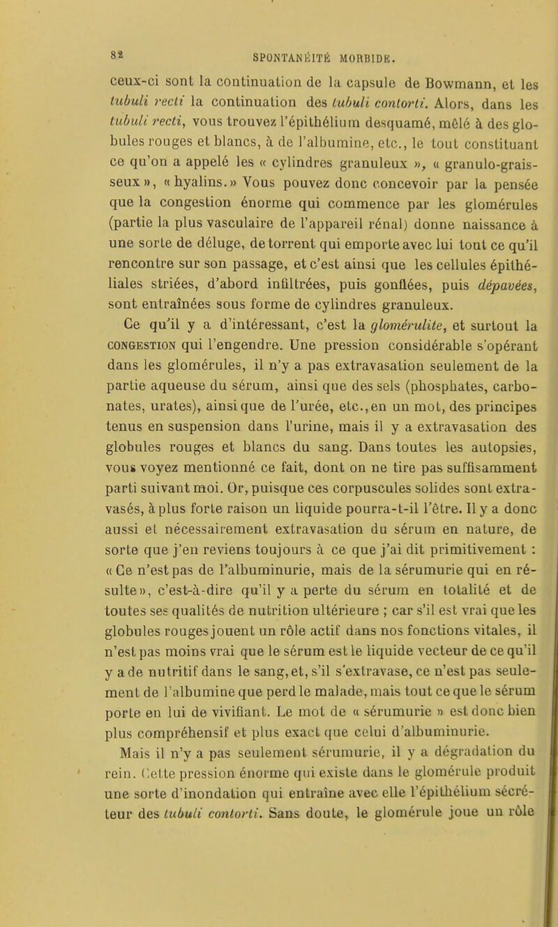 ceux-ci sont la continuation de la capsule de Bowmann, et les lubuli recii la continuation des Lubuli contorti. Alors, dans les tubiUi recti, vous trouvez l'épilhéliuin desquamé, mêlé à des glo- bules rouges et blancs, à de l'albumine, etc., le tout constituant ce qu'on a appelé les « cylindres granuleux », « granulo-grais- seux», «hyalins.» Vous pouvez donc concevoir par la pensée que la congestion énorme qui commence par les glomérules (partie la plus vasculaire de l'appareil rénal) donne naissance à une sorte de déluge, de torrent qui emporte avec lui tout ce qu'il rencontre sur son passage, et c'est ainsi que les cellules épithé- liales striées, d'abord inûltrées, puis gonflées, puis dépavées, sont entraînées sous forme de cylindres granuleux. Ce qu''il y a d'intéressant, c'est la glomérulite, et surtout la CONGESTION qui l'engendre. Une pression considérable s'opérant dans les glomérules, il n'y a pas extravasation seulement de la partie aqueuse du sérum, ainsi que des sels (phosphates, carbo- nates, urates), ainsi que de l'urée, etc., en un mot, des principes tenus en suspension dans l'urine, mais il y a extravasation des globules rouges et blancs du sang. Dans toutes les autopsies, vous voyez mentionné ce fait, dont on ne tire pas suffisamment parti suivant moi. Or, puisque ces corpuscules solides sont extra- vasés, à plus forte raison un liquide pourra-t-il l'être. Il y a donc aussi el nécessairement extravasation du sérum en nature, de sorte que j'en reviens toujours à ce que j'ai dit primitivement : « Ce n'est pas de l'albuminurie, mais de la sérumurie qui en ré- sulte», c'est-à-dire qu'il y a perte du sérum en totalité et de toutes ses qualités de nutrition ultérieure ; car s'il est vrai que les globules rouges jouent un rôle actif dans nos fonctions vitales, il n'est pas moins vrai que le sérum est le liquide vecteur de ce qu'il y a de nutritif dans le sang, et, s'il s'extravase, ce n'est pas seule- ment de l'albumine que perd le malade, mais tout ce que le sérum porte en lui de vivifiant. Le mot de « sérumurie » est donc bien plus compréhensif et plus exact que celui d'albuminurie. Mais il n'y a pas seulement sérumurie, il y a dégradation du rein. Cette pression énorme qui e.Kisle dans le glomérule produit une sorte d'inondation qui entraîne avec elle l'épithélium sécré- teur des lubuli contorti. Sans doute, le glomérule joue un rôle