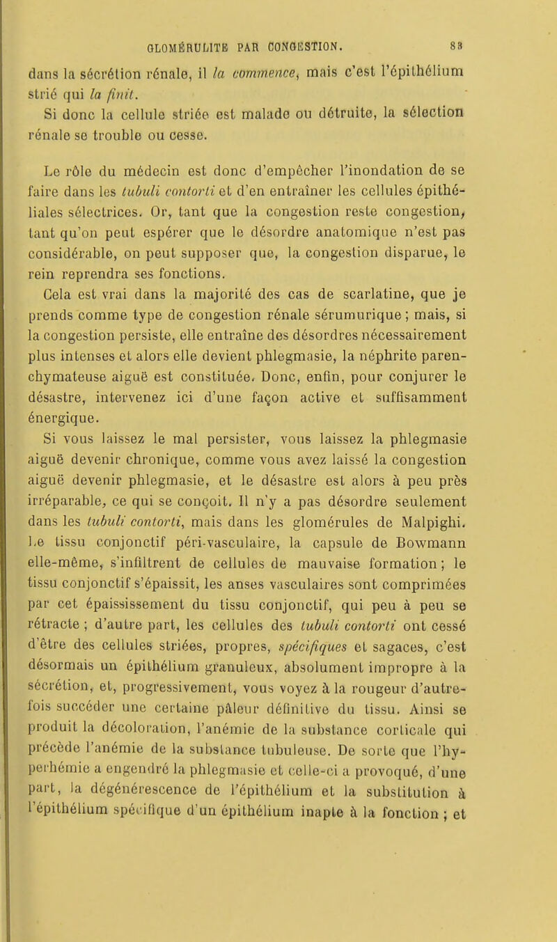 dans la sécrétion rénale, il la commence, mais c'est l'épilhélium strié qui la finit. Si donc la cellule striée est malade ou détruite, la sélection rénale se trouble ou cesse. Le rôle du médecin est donc d'empêcher l'inondation de se faire dans les tuùuli contorti et d'en entraîner les cellules épithé- liales sélectrices. Or, tant que la congestion reste congestion, tant qu'on peut espérer que le désordre anatomique n'est pas considérable, on peut supposer que, la congestion disparue, le rein reprendra ses fonctions. Gela est vrai dans la majorité des cas de scarlatine, que je prends comme type de congestion rénale sérumurique ; mais, si la congestion persiste, elle entraîne des désordres nécessairement plus intenses et alors elle devient phlegmasie, la néphrite paren- chymateuse aiguë est constituée. Donc, enfin, pour conjurer le désastre, intervenez ici d'une façon active et suffisamment énergique. Si vous laissez le mal persister, vous laissez la phlegmasie aiguë devenir chronique, comme vous avez laissé la congestion aiguë devenir phlegmasie, et le désastre est alors à peu près irréparable, ce qui se conçoit, 11 n'y a pas désordre seulement dans les iubuli contorti, mais dans les glomérules de Malpighi. ],e tissu conjonctif péri-vasculaire, la capsule de Bowmann elle-même, s'infiltrent de cellules de mauvaise formation ; le tissu conjonctif s'épaissit, les anses vasculaires sont comprimées par cet épaississement du tissu conjonctif, qui peu à peu se rétracte ; d'autre part, les cellules des lubuli contorti ont cessé d'être des cellules striées, propres, spécifiques et sagaces, c'est désormais un épithélium granuleux, absolument impropre à la sécrétion, et, progressivement, vous voyez à la rougeur d'autre- fois succéder une certaine pâleur définitive du tissu. Ainsi se produit la décoloration, l'anémie de la substance corticale qui précède l'anémie de la substance tubuleuse. De sorte que l'hy- perhémie a engendré la phlegmasie et celle-ci a provoqué, d'une part, la dégénérescence de l'épithélium et la substitution à l'épithélium spécifique d'un épithélium inapte à la fonction ; et