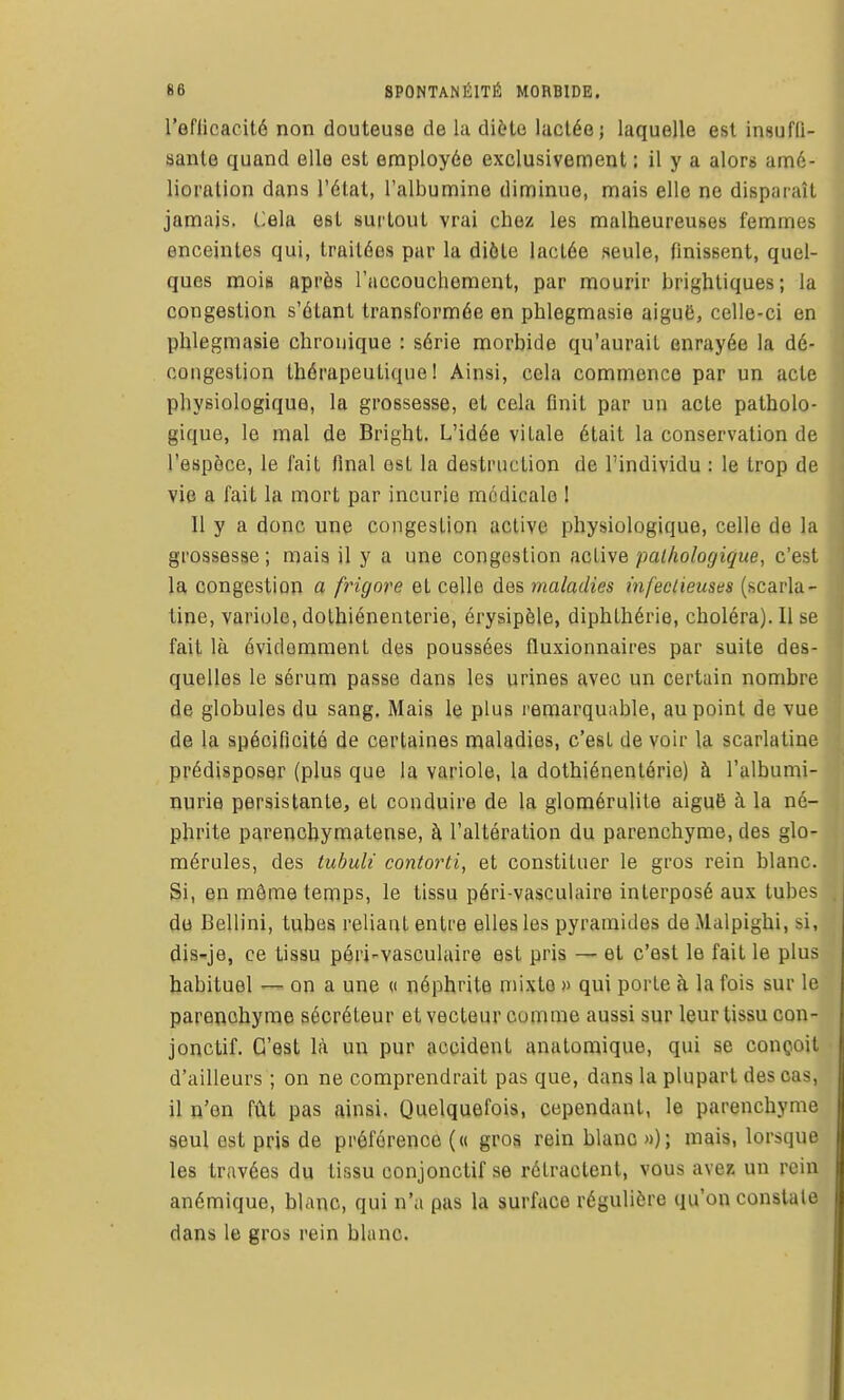 l'eflicacité non douteuse de la diète lactée; laquelle est insuffi- sante quand elle est employée exclusivement : il y a alors amé- lioration dans l'état, l'albumine diminue, mais elle ne disparaît jamais. Cela est surtout vrai chez les malheureuses femmes enceintes qui, traitées par la diéle lactée seule, finissent, quel- ques mois après l'accouchement, par mourir brighliques; la congestion s'étant transformée en phlegmasie aiguii, celle-ci en pblegmasie chronique : série morbide qu'aurait enrayée la dé- congestion thérapeutique! Ainsi, cela commence par un acte physiologique, la grossesse, et cela finit par un acte patholo- gique, le mal de Bright. L'idée vitale était la conservation de l'espèce, le fait final est la destruction de l'individu : le trop de vie a fait la mort par incurie mfklicale ! Il y a donc une congesLion active physiologique, celle de la grossesse ; mais il y a une congestion active pathologique, c'est la, congestion a frigore et celle des maladies infectieuses (scarla- tine, variole, dolhiénenterie, érysipèle, diphthérie, choléra). Il se fait là évidemment des poussées fluxionnaires par suite des- quelles le sérum passe dans les urines avec un certain nombre de globules du sang. Mais le plus remarquable, au point de vue de la spécificité de certaines maladies, c'est de voir la scarlatine prédisposer (plus que la variole, la dothiénenlérie) à l'albumi- nurie persistante, et conduire de la glomérulite aiguB à la né- phrite parenchymatense, à l'altération du parenchyme, des glo- mérules, des tuhuli contorti, et constituer le gros rein blanc. Si, en môme temps, le tissu péri-vasculaire interposé aux tubes do Bellini, tubes reliant entre elles les pyramides deMalpighi, si, dis-je, ce tissu péri-vasculaire est pris — et c'est le fait le plus habituel — on a une « néphrite mixte » qui porte à la fois sur le parenchyme sécréteur et vecteur comme aussi sur leur tissu con- jonctif. C'est là un pur accident anatomique, qui se conçoit d'ailleurs ; on ne comprendrait pas que, dans la plupart des cas, il n'en fût pas ainsi. Quelquefois, cependant, le parenchyme seul est pris de préférence (« gros rein blanc »); mais, lorsque les travées du tissu conjonctif se rétractent, vous avez un rein anémique, blanc, qui n'a pas la surface régulière qu'on constate dans le gros rein blanc.