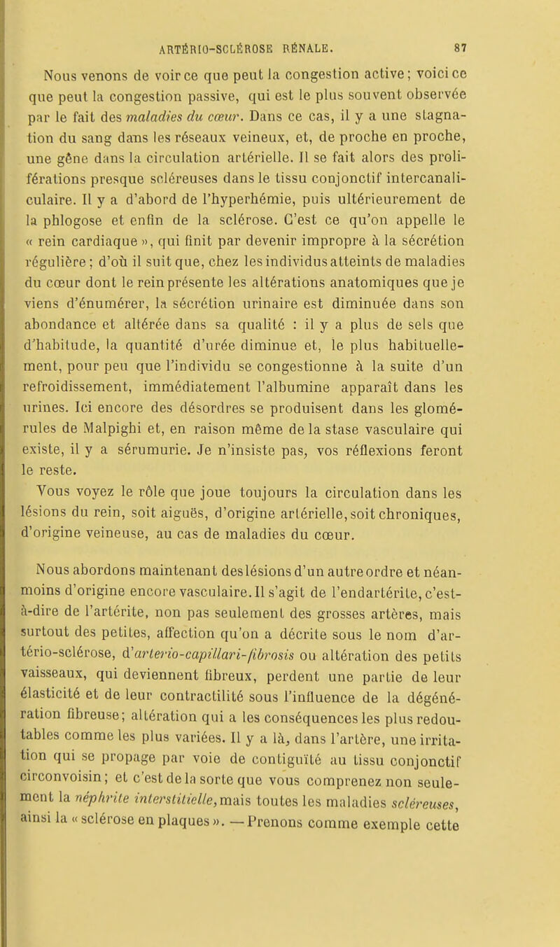 Nous venons de voir ce que peut la congestion active ; voici ce que peut la congestion passive, qui est le plus souvent obsei-vée par le fait des maladies du cœur. Dans ce cas, il y a une stagna- tion du sang dans les réseaux veineux, et, de proche en proche, une gêne dans la circulation artérielle. Il se fait alors des proli- férations presque scléreuses dans le tissu conjonctif intercanali- culaire. Il y a d'abord de l'hyperhémie, puis ultérieurement de la phlogose et enfin de la sclérose. C'est ce qu'on appelle le « rein cardiaque », qui finit par devenir impropre à la sécrétion régulière ; d'où il suit que, chez les individus atteints de maladies du cœur dont le rein présente les altérations anatomiques que je viens d'énumérer, la sécrétion nrinaire est diminuée dans son abondance et altérée dans sa qualité : il y a plus de sels que d'habitude, la quantité d'urée diminue et, le plus habituelle- ment, pour peu que l'individu se congestionne à la suite d'un refroidissement, immédiatement l'albumine apparaît dans les urines. Ici encore des désordres se produisent dans les glomé- rules de Malpighi et, en raison même delà stase vasculaire qui existe, il y a sérumurie. Je n'insiste pas, vos réflexions feront le reste. Vous voyez le rôle que joue toujours la circulation dans les lésions du rein, soit aiguës, d'origine artérielle, soit chroniques, d'origine veineuse, au cas de maladies du cœur. Nous abordons raaintenan t des lésions d'un autre ordre et néan- moins d'origine encore vasculaire. Il s'agit de l'endartérite, c'est- à-dire de l'artérite, non pas seulement des grosses artères, mais surtout des petites, affection qu'on a décrite sous le nom d'ar- tério-sclérose, A'arlerio-capûlari-fibrosis ou altération des petits vaisseaux, qui deviennent fibreux, perdent une partie de leur élasticité et de leur contractilité sous l'influence de la dégéné- ralion fibreuse; altération qui a les conséquences les plus redou- tables comme les plus variées. Il y a là, dans l'artère, une irrita- tion qui se propage par voie de contiguïté au tissu conjonctif circonvoisin; et c'est delà sorte que vous comprenez non seule- ment la néphrite interstitielle,m-à\s toutes les maladies scléreuses, ainsi la « sclérose en plaques ». — Prenons comme exemple cette