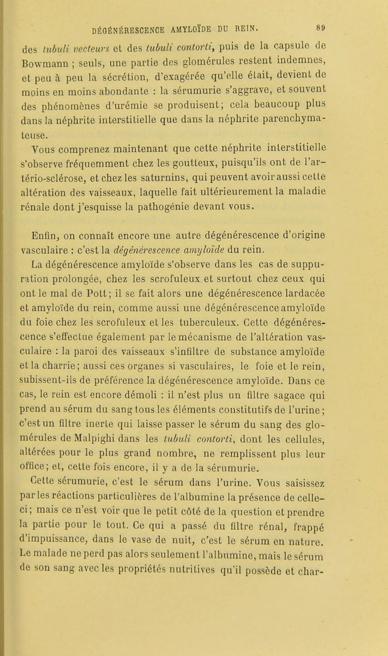 des tubiili vecteurs el des tubulï contorii, puis de la capsule de Bowmann ; seuls, une partie dos glomérules restent indemnes, et peu à peu la sécrétion, d'exagérée qu'elle était, devient de moins en moins abondante : la sérumurie s'aggrave, et souvent des phénomènes d'urémie se produisent; cela beaucoup plus dans la néphrite interstitielle que dans la néphrite parenchyma- teuse. Vous comprenez maintenant que cette néphrite interstitielle s'observe fréquemment chez les goutteux, puisqu'ils ont de l'ar- tério-sclérose, et chez les saturnins, qui peuvent avoir aussi cette altération des vaisseaux, laquelle fait ultérieurement la maladie rénale dont j'esquisse la pathogénie devant vous. Enfln^ on connaît encore une autre dégénérescence d'origine vasculaire : c'est la dégénérescence amyloïde du rein. La dégénérescence amyloïde s'observe dans les cas de suppu- ration prolongée, chez les scrofuleux et surtout chez ceux qui ont le mal de Pott; il se fait alors une dégénérescence lardacée et amyloïde du rein, comme aussi une dégénérescence amyloïde du foie chez les scrofuleux et les tuberculeux. Cette dégénéres- cence s'effectue également par le mécanisme de l'altération vas- culaire : la paroi des vaisseaux s'infiltre de substance amyloïde et la charrie; aussi ces organes si vasculaires, le foie et le rein, subissent-ils de préférence la dégénérescence amyloïde. Dans ce cas, le rein est encore démoli : il n'est plus un filtre sagace qui prend au sérum du sang tous les éléments constitutifs de l'urine; c'est un filtre inerte qui laisse passer le sérum du sang des glo- mérules de Malpighi dans les tubuli contorti, dont les cellules, altérées pour le plus grand nombre, ne remplissent plus leur office; et, cette fois encore, il y a de la sérumurie. Cette sérumurie, c'est le sérum dans l'urine. Vous saisissez par les réactions particulières de l'albumine la présence de celle- ci; mais ce n'est voir que le petit côté de la question et prendre la partie pour le tout. Ce qui a passé du filtre rénal, frappé d'impuissance, dans le vase de nuit, c'est le sérum en nature. Le malade ne perd pas alors seulement l'albumine, mais le sérum de son sang avec les propriétés nutritives qu'il possède et char-