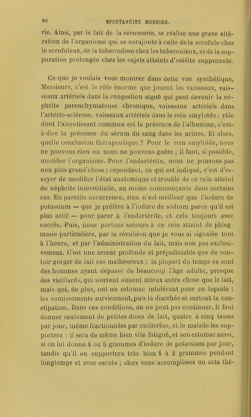 rie. Ainsi, par le fait de lasérumurie, se réalise une grave allé- ration de l'organisme qui se surajoute à celle delà scrol'ule chez le scrofuleux, de la tuberculose chez les tuberculeux, et de la sup- puration prolongée chez les sujets atteints d'ostéite suppurante. Ce que je voulais vous montrer dans cette vue synthétique, Messieurs, c'est le rôle énorme que jouent les vaisseaux, vais- seaux artériels dans la congestion aiguë qui peut devenir la né- phrite parenchymateuse chronique, vaisseaux artériels dans l'artério-sclérose, vaisseaux artériels dans le rein amyloïde ; rôle dont l'aboutissant commun est la présence de l'albumine, c'est- à-dire la présence du sérum du sang dans les urines. Et alors, quelle conclusion thérapeutique ? Pour le rein amyloïde, nous ne pouvons rien ou nous ne pouvons guère ; il faut, si possible, modifier l'organisme. Pour .l'endartérile, nous ne pouvons pas non plus grand'chose ; cependant, ce qui est indiqué, c'est d'es- sayer de modifier l'état anatomique et troublé de ce rein atteint de néphrite interstitielle, au moins coramençanle dans certains cas. En pareille occurrence, rien n'est meilleur que l'iodure de potassium — que je préfère à l'iodure de sodium parce qu'il est plus actif — pour parer à l'endarlérite, et cela toujours avec succès. Puis, nous portons secours à ce rein atteint de phleg- masie particulière, par la révulsion que je vous ai signalée tout à l'heure, et par l'administration du lait, mais non pas exclusi- vement. C'est une erreur profonde et préjudiciable que de vou- loir gorger de lait ces malheureux ; la plupart du temps ce sont des hommes ayant dépassé de beaucoup l'âge adulte, presque des vieillards, qui souvent aiment mieux autre chose que le lait, mais qui, de plus, ont un estomac intolérant pour ce liquide : les vomissements surviennent, puis la diarrhée et surtout la con- stipation. Dans ces conditions, on ne peut pas continuer. Il faut donner seulement de petites doses de lait, quatre à cinq tasses par jour, môme fractionnées par cuillerées, et le malade les sup- portera : il sera de même bien vite fatigué, et son estomac aussi, si on lui donne 4 ou 5 grammes d'iodure de potassium par jour, tandis qu'il en supportera très bien 1 à 2 grammes pendant longtemps et avec succès ; alors vous accomplissez un acte Ihé-