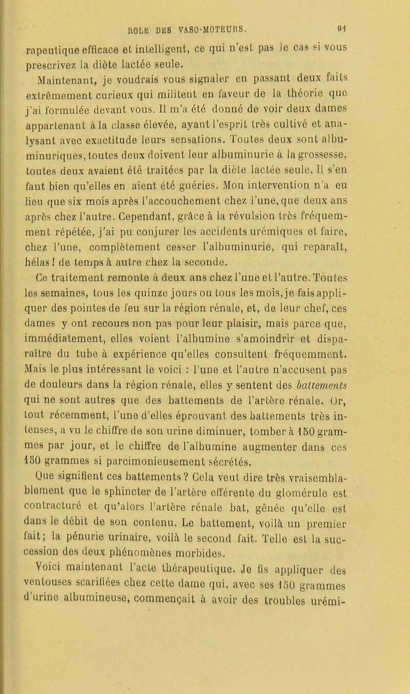 ROLE DES VASO-MOTEURS. 9-1 rapeulique efficace et inlelligent, ce qui n'est pas le cas si vous prescrivez la diète lactée seule. Maintenant, je voudrais vous signaler en passant deux faits extrêmement curieux qui militent en faveur de la théorie que j'ai formulée devant vous. Il m'a été donné de voir deux dames appartenant à la classe élevée, ayant l'esprit très cultivé et ana- lysant avec exactitude leurs sensations. Toutes deux sont albu- minuriques, toutes deux doivent leur albuminurie à la grossesse, toutes deux avaient été traitées par la diète lactée seule. Il s'en faut bien qu'elles en aient été guéries. Mon intervention n'a eu lieu que six mois après l'accouchement chez l'une, que deux ans après chez l'autre. Cependant, grâce à la révulsion très fréquem- ment répétée, j'ai pu conjurer les accidents urémiques et faire, chez l'une, complètement cesser l'albuminurie, qui reparaît, hélas ! de temps à autre chez la seconde. Ce traitement remonte à deux ans chez l'une et l'autre. Toutes les semaines, tous les quinze jours ou tous les mois, je fais appli- quer des pointes de feu sur la région rénale, et, de leur chef, ces dames y ont recours non pas pour leur plaisir, mais parce que, immédiatement, elles voient l'albumine s'amoindrir et dispa- raître du tube à expérience qu'elles consultent fréquemment. Mais le plus intéressant le voici : l'une et l'autre n'accusent pas de douleurs dans la région rénale, elles y sentent des battements qui ne sont autres que des battements de l'artère rénale. Or, tout récemment, l'une d'elles éprouvant des battements très in- tenses, a vu le chiffre de son urine diminuer, tomber à 150 gram- mes par jour, et le chiffre de l'albumine augmenter dans ces ISÛ grammes si parcimonieusement sécrétés. Que signifient ces battements ? Gela veut dire très vraisembla- blement que le sphincter de l'artère efférente du glomcrule est contracturé et qu'alors l'artère rénale bat, gênée qu'elle est dans le débit de son contenu. Le battement, voilà un premier fait; la pénurie urinaire, voilà le second fait. Telle est la suc- cession des deux phénomènes morbides. Voici maintenant l'acte thérapeutique. Je fis appliquer des ventouses scarifiées chez cette dame qui, avec ses ioO grammes d'urine albumineuse, commençait à avoir des troubles urémi-
