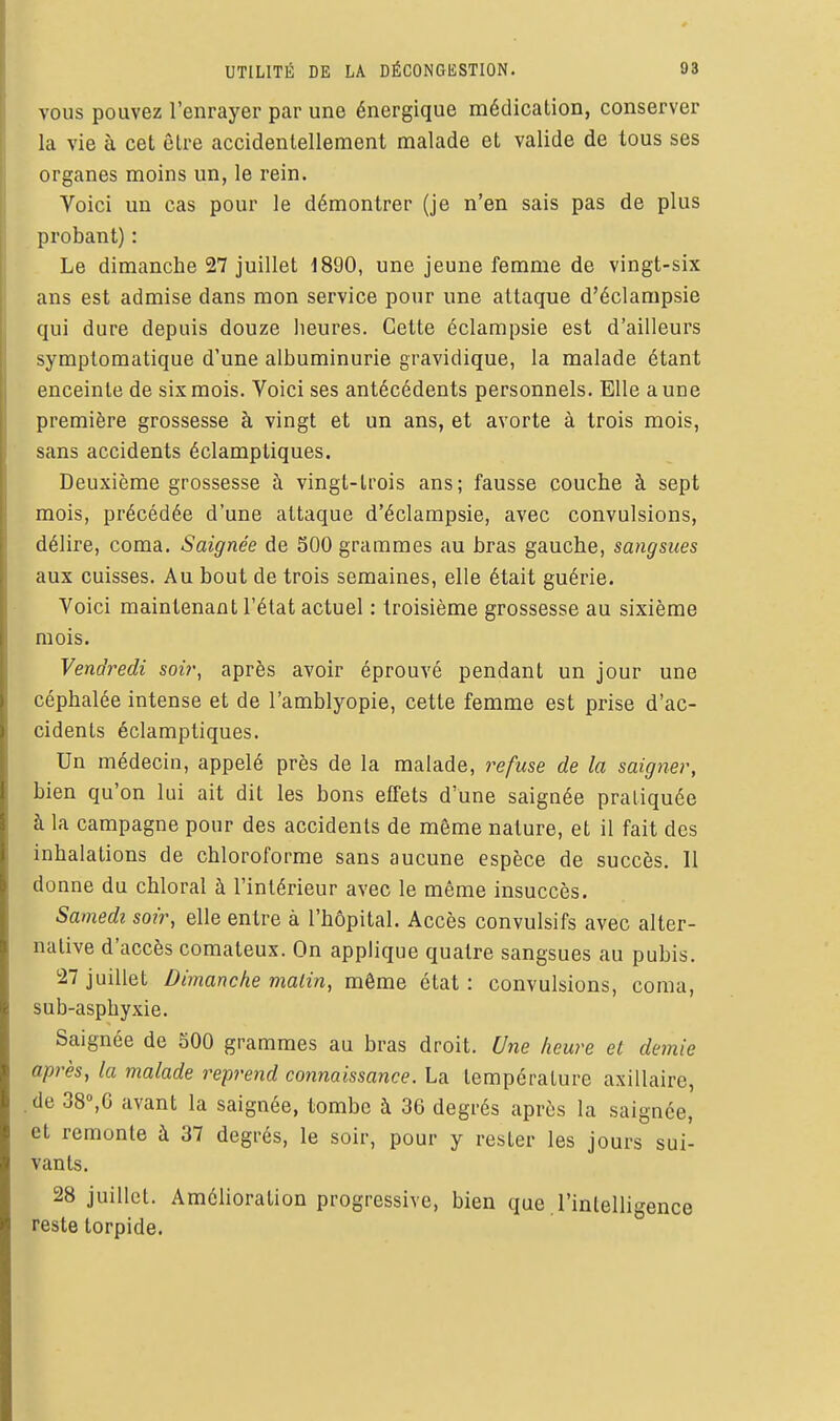 UTILITÉ DE LA DÉCONGESTION. 03 VOUS pouvez l'enrayer par une énergique médicalion, conserver la vie à cet être accidentellement malade et valide de tous ses organes moins un, le rein. Voici un cas pour le démontrer (je n'en sais pas de plus probant) : Le dimanche 27 juillet 1890, une jeune femme de vingt-six ans est admise dans mon service pour une attaque d'éclarapsie qui dure depuis douze lieures. Cette éclampsie est d'ailleurs symptomatique d'une albuminurie gravidique, la malade étant enceinte de six mois. Voici ses antécédents personnels. Elle aune première grossesse à vingt et un ans, et avorte à trois mois, sans accidents éclamptiques. Deuxième grossesse à vingt-trois ans; fausse couche à sept mois, précédée d'une attaque d'éclampsie, avec convulsions, délire, coma. Saignée de 500 grammes au bras gauche, sangsues aux cuisses. Au bout de trois semaines, elle était guérie. Voici maintenant l'état actuel : troisième grossesse au sixième mois. Vendredi soir, après avoir éprouvé pendant un jour une céphalée intense et de l'amblyopie, cette femme est prise d'ac- cidents éclamptiques. Un médecin, appelé près de la malade, 7^efuse de la saigner, bien qu'on lui ait dit les bons effets d'une saignée pratiquée à la campagne pour des accidents de môme nature, et il fait des inhalations de chloroforme sans aucune espèce de succès. 11 donne du chloral à l'intérieur avec le même insuccès. Samedi soir, elle entre à l'hôpital. Accès convulsifs avec alter- native d'accès comateux. On applique quatre sangsues au pubis. 27 juillet Dimanche malin, même état: convulsions, coma, sub-asphyxie. Saignée de 500 grammes au bras droit. Une heure et demie après, la malade reprend connaissance. La température axillaire, .de 38°,6 avant la saignée, tombe à 36 degrés après la saignée, et remonte à 37 degrés, le soir, pour y rester les jours sui- vants. 28 juillet. Amélioration progressive, bien que l'intelligence reste torpide.