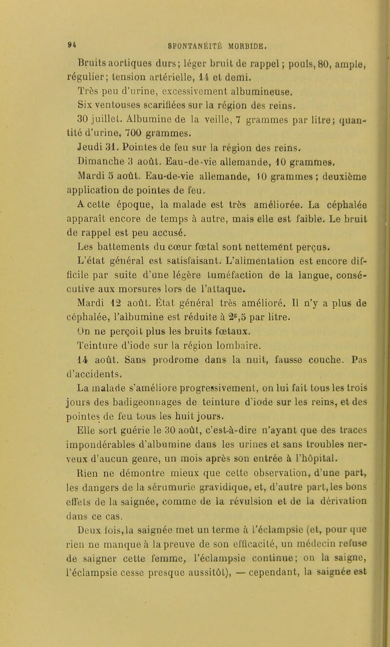 Bruits aorliques durs; léger bruit de rappel; pouls, 80, ample, régulier; tension artérielle, 14 et demi. Très peu d'urine, excessivement albumineuse. Six ventouses scariflées sur la région des reins. 30 juillet. Albumine de la veille, 7 grammes par litre; quan- tité d'urine, 700 grammes. Jeudi 31. Pointes de feu sur la région des reins. Dimanche 3 août. Eau-de-vie allemande, 10 grammes. Mardi S août. Eau-de-vie allemande, »0 grammes; deuxième application de pointes de feu. A cette époque, la malade est très améliorée. La céphalée apparaît encore de temps à autre, mais elle est faible. Le bruit de rappel est peu accusé. Les battements du cœur fœtal sont nettement perçus. L'état général est satisfaisant. L'alimentation est encore dif- ficile par suite d'une légère tuméfaction de la langue, consé- cutive aux morsures lors de l'attaque. Mardi 12 août. État général très amélioré. Il n'y a plus de céphalée, l'albumine est réduite à 2^,5 par litre. On ne perçoit plus les bruits fœtaux. Teinture d'iode sur la région lombaire. 14 août. Sans prodrome dans la nuit, fausse couche. Pas d'accidents. La malade s'améliore progressivemenl, on lui fait tous les trois jours des badigeonnages de teinture d'iode sur les reins, et des pointes de feu tous les huit jours. Elle sort guérie le 30 août, c'est-à-dire n'ayant que des traces impondérables d'albumine dans les urines et sans troubles ner- veux d'aucun genre, un mois après son entrée à l'hôpital. Rien ne démontre mieux que cette observation, d'une part, les dangers de la sérumuric gravidique, et, d'autre part, les bons effets de la saignée, comme de la révulsion et de la dérivation dans ce cas. Deux fois,la saignée met un terme i\ l'éclampsic (et, pour que rien ne manque à la preuve de son el'ilcacité, un médecin refuse de saigner cette femme, l'éclanipsie continue; on la saigne, l'éclampsie cesse presque aussitôt), —cependant, la saignée est