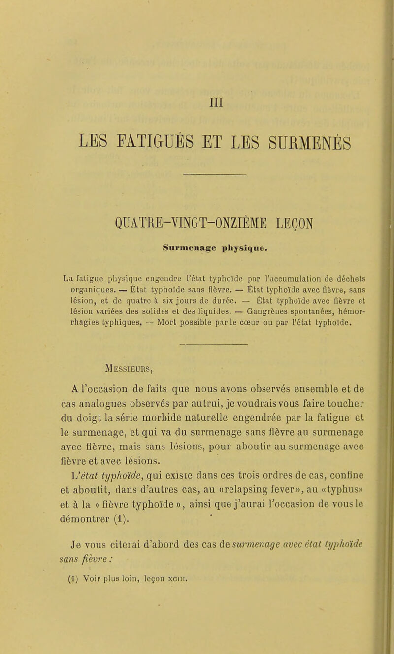 III LES FATIGUÉS ET LES SURMENÉS QUATRE-VINGT-ONZIÈME LEÇON Surmenage physique. La faligue physique engendre l'élat typhoïde par l'accumulation de déchets organiques. — État typhoïde sans fièvre. — État typhoïde avec fièvre, sans lésion, et de quatre h six jours de durée. — État typhoïde avec fièvre et lésion variées des solides et des liquides. — Gangrènes spontanées, hémor- l'hagies typhiques. — IMort possible par le cœur ou par l'état typhoïde. Messieuhs, A l'occasion de faits que nous avons observés ensemble et de cas analogues observés par autrui, je voudrais vous faire toucher du doigt la série morbide naturelle engendrée par la fatigue et, le surmenage, et qui va du surmenage sans fièvre au surmenage avec fièvre, mais sans lésions, pour aboutir au surmenage avec fièvre et avec lésions. L'état typhoïde, qui existe dans ces trois ordres de cas, conflue et aboutit, dans d'autres cas, au «relapsing fever», au «typhus» et à la « fièvre typhoïde », ainsi que j'aurai l'occasion de vous le démontrer (1). Je vous citerai d'abord des cas àe surmenage avec état typhoïde sans fièvre : (I) Voir plus loin, leçon xciii.