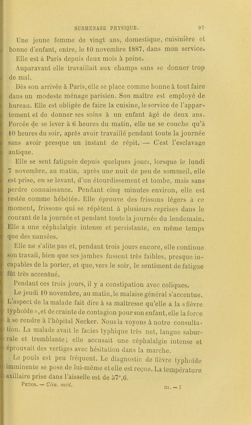 Une jeune femme de vingt ans, domestique, cuisinière et bonne d'enfant, entre, le 10 novembre 1887, dans mon service. Elle est à Paris depuis deux mois à peine. Auparavant elle travaillait aux champs sans se donner trop de mal. Dès son arrivée à Paris, elle se place comme bonne à tout faire dans un modeste ménage parisien. Son maître est employé de bureau. Elle est obligée de faire la cuisine, le service de l'appar- tement et de donner ses soins à un enfant âgé de deux ans. Forcée de se lever à G heures du matin, elle ne se couche qu'à dO heures du soir, après avoir travaillé pendant toute la journée sans avoir presque un instant de répit. — C'est l'esclavage antique. Elle se sent fatiguée depuis quelques jours, lorsque le lundi 7 novembre, au matin, après une nuit de peu de sommeil, elle est prise, en se levant, d'un étourdissement et tombe, mais sans perdre connaissance. Pendant cinq minutes environ, elle est restée comme hébétée. Elle éprouve des frissons légers à ce moment, frissons qui se répètent à plusieurs reprises dans le courant de la journée et pendant toute la journée du .lendemain. Elle a une céphalalgie intense et persistante, en même temps que des nausées. Elle ne s'alite pas et, pendant trois jours encore, elle continue son travail, bien que ses jambes fussent très faibles, presque in- capables de la porter, et que, vers le soir, le sentiment de fatigue fût très accentué. Pendant ces trois jours, il y a constipation avec coliques. Le jeudi 10 novembre, au malin, le malaise général s'accentue. L'aspect de la malade fait dire à sa maîtresse qu'elle a la a fièvre typhoïde», et de crainte de contagion pour son enfant, elle la force à se rendre à l'hôpital Necker. Nous la voyons à notre consulta- tion. La malade avait le faciès typhique très net, langue sabur- rale et tremblante; elle accusait une céphalalgie intense et éprouvait des vertiges avec hésitation dans la marche. Le pouls est peu fréquent. Le diagnostic de lièvre typhoïde imminente se pose de lui-même et elle est reçue. La température' axillaire prise dans l'aisselle est de 37,G. Peter. — Clin, méd, ,,, ,