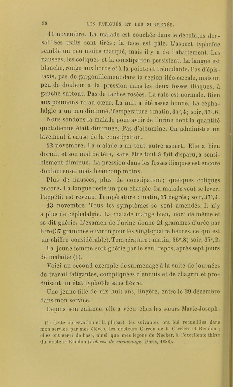 11 novembre. La malade esl couchée dans le décubilus dor- sal. Ses traits sont tirés; la face est pâle. L'aspect typhoïde semble un peu moins marqué, mais il y a de l'abattement. Les nausées, les coliques et la constipation persistent. La langue est blanche, rouge aux bords et à la pointe et trémulantc. Pas d'épis- taxis, pas de gargouillement dans la région iléo-caîcale, mais un peu de douleur à la pression dans les deux fosses iliaques, à gauche surtout. Pas de lâches rosées. La rate est normale. Rien aux poumons ni au cœur. La nuit a été assez bonne. La cépha- lalgie a un peu diminué. Température : matin, 37°,4; soir, ST^G. Nous sondons la malade pour avoir de l'urine dont la quantité quotidienne était diminuée. Pas d'albumine. On administre un lavement à cause de la constipation. 12 novembre. La malade a un tout autre aspect. Elle a bien dormi, et son mal de tête, sans être tout à fait disparu, a sensi- blement diminué. La pression dans les fosses iliaques est encore douloureuse, mais beaucoup moins. Plus de nausées, plus de constipation ; quelques coliques encore. La langue reste un peu chargée. La malade veut se lever, l'appétit est revenu. Température : matin, 37 degrés ; soir,37°,4. 13 novembre. Tous les symptômes se sont amendés. 11 n'y a plus de céphalalgie. La malade mange bien, dort de môme et se dit guérie. L'examen de l'urine donne 21 grammes d'urée par litre (37 grammes environ pour les vingt-quatre heures, ce qui est un chiffre considérable). Température : matin, 36°,8; soir, 37,2. La jeune femme sort guérie par le seul repos, après sept jours de maladie (1). Voici un second exemple desurmenageà la suite de journées de travail fatigantes, compliquées d'ennuis et de chagrin et pro- duisant un état typhoïde sans fièvre. Une jeune fille de dix-huit ans, lingère, entre le 29 décembre dans mon service. Depuis son enfance, elle a vécu chez les sœurs Marie-Joseph. (1) Cette observation et la plupaiL dos suivantes oot été recueillies dans mon service par mes élèves, les docteurs Carron de la Carrière et I^eiidon ; elles ont servi de base, ainsi que mes leçons de Necker, <\ rexcellenlc tlièse ■du docteur liendon (^Fiôuven de surmenage, Paris, 1888).