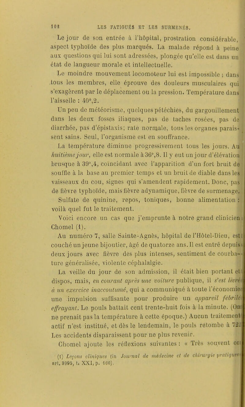 Le jour de son entrée à l'hôpital, proslralion considérable,! aspect typhoïde des plus marqués. La malade répond à peine aux questions qui lui sont adressées, plongée qu'elle est dans un état de langueur morale et intellectuelle. Le moindre mouvement locomoteur lui est impossible ; dans .tous les membres, elle éprouve des douleurs musculaires qui s'exagèrent par le déplacement ou la pression. Température dans l'aisselle : 40,2. Un peu de météorisme, quelques pétéchies, du gargouillement dans les deux fosses iliaques, pas de taches rosées, pas de diarrhée, pas d'épistaxis; rate normale, tous les organes parais- sent sains. Seul, l'organisme est en soufl'rance. La température diminue progressivement tous les jours. Au huitième jour, elle est normale à 36°,8. Il y eut un jour d'élévation brusque à 39°,4, coïncidant avec l'apparition d'un fort bruit de souffle à la base au premier temps et un bruit de diable dans les vaisseaux du cou, signes qui s'amendent rapidement. Donc, pas de fièvre typhoïde, mais fièvre adynamique, fièvre de surmenage. Sulfate de quinine, repos, toniques, bonne alimentation : voilà quel fut le traitement. Voici encore un cas que j'emprunte à notre grand clinicieni Chomel (1). Au numéro 7, salle Sainte-Agnès, hôpital de l'Hôtel-Dieu, est couché un jeune bijoutier, âgé de quatorze ans. Il est entré depuis- deux jours avec fièvre des plus intenses, sentiment de courba-- ture généralisée, violente céphalalgie. La veille du jour de son admission, il était bien portant et dispos, mais, en couvant après une voiture publique, il s'est livrét à un exercice inaccoutumé, qui a communiqué à toute l'économie une impulsion suffisante pour produire un appareil félir ' e/frayant. Le pouls battait cent trente-huit fois à la minute. (< m ne prenait pas la température à cette époque.) Aucun IrailenuMi! actif n'est institué, et dès le lendemain, le pouls retombe à ~r2 Les accidents disparaissent pour ne plus revenir. Chomel ajoute les réflexions suivantes : « Très souvonl oi (1) Leçons cliniques (in Journal de médecine et de chirurgie pratiqué' s art. 8995, t. XXI, p. 100).