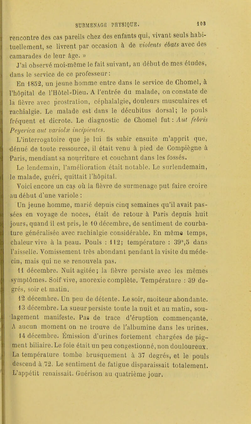rencontre des cas pareils chez des enfants qui, vivant seuls habi- tuellement, se livrent par occasion à de violents ébats avec des camarades de leur Age. » J'ai observé moi-môme le fait suivant, an début de mes éludes, dans le service de ce professeur : En 1852, un jeune homme entre dans le service de Chomel, à l'hôpital de l'Hôtel-Dieu. A l'entrée du malade, on constate de la fièvre avec prostration, céphalalgie, douleurs musculaires et rachialgie. Le malade est dans le décubitus dorsal; le pouls fréquent et dicrote. Le diagnostic de Chomel fut : AiU febris Peyerica aut variolœ incipientes. L'interrogatoire que je lui fis subir ensuite m'apprit que, -dénué de toute ressource, il était venu à pied de Gompiègne à Paris, mendiant sa nourriture et couchant dans les fossés. Le lendemain, l'amélioration était notable. Le surlendemain, le malade, guéri, quittait l'hôpital. Voici encore un cag où la fièvre de surmenage put faire croire au début d'une variole : Un jeune homme, marié depuis cinq semaines qu'il avait pas- sées en voyage de noces, était de retour à Paris depuis huit jours, quand il est pris, le 10 décembre, de sentiment de courba- ture généralisée avec rachialgie considérable. En même temps, chaleur vive à la peau. Pouls : il2; température : 39,5 dans l'aisselle. Vomissement très abondant pendant la visite du méde- cin, mais qui ne se renouvela pas. 11 décembre. Nuit agitée; la fièvre persiste avec les mômes symptômes. Soif vive, anorexie complète. Température : 39 de- grés, soir et matin. 12 décembre. Un peu de détente. Le soir, moiteur abondante. 13 décembre. La sueur persiste toute la nuit et au matin, sou- lagement manifeste. Pas de trace d'éruption commençante. A aucun moment on no trouve de l'albumine dans les urines. 14 décembre. Émission d'urines fortement chargées de pig- ment biliaire.Le foie était un peu congestionné, non douloureux. La température tombe brusquement ù. 37 degrés, et le pouls descend à 72. Le sentiment de fatigue disparaissait totalement. L'appétit renaissait. Guérison au quatrième jour.