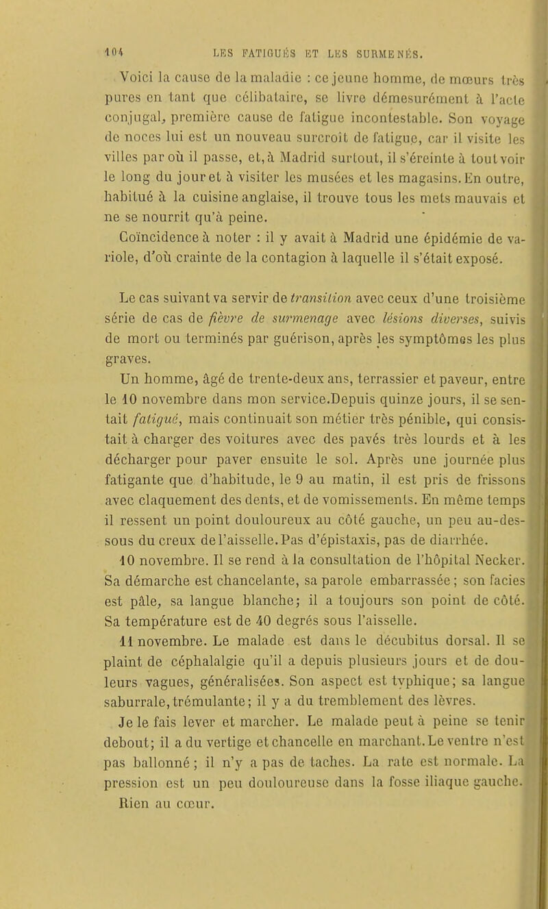 Voici la cause de la maladie : ce jeune homme, de mœurs très pures en tant que cclibalaii-e, se livre démesurément à l'acte conjugal^, première cause de fatigue incontestable. Son voyage de noces lui est un nouveau surcroit de fatigue, car il visite les villes par où il passe, et, à Madrid surtout, il s'éreinte à tout voir le long du jour et à visiter les musées et les magasins. En outre, habitué à la cuisine anglaise, il trouve tous les mets mauvais et ne se nourrit qu'à peine. Coïncidence à noter : il y avait à Madrid une épidémie de va- riole, d'où crainte de la contagion à laquelle il s'était exposé. Le cas suivant va servir de transition avec ceux d'une troisième série de cas de fièvre de surmenage avec lésions diverses, suivi- de mort ou terminés par guérison, après les symptômes les plu- graves. Un homme, âgé de trente-deux ans, terrassier et paveur, entre le 10 novembre dans mon service.Depuis quinze jours, il se sen- tait fatigué, mais continuait son métier très pénible, qui consis- tait à charger des voitures avec des pavés très lourds et à les décharger pour paver ensuite le sol. Après une journée plus fatigante que d'habitude, le 9 au matin, il est pris de frissons avec claquement des dents, et de vomissements. En même temps il ressent un point douloureux au côté gauche, un peu au-des- sous du creux de l'aisselle. Pas d'épistaxis, pas de diarrhée. 10 novembre. Il se rend à la consultation de l'hôpital Necker. Sa démarche est chancelante, sa parole embarrassée; son faciès est pâle, sa langue blanche; il a toujours son point de côté. Sa température est de 40 degrés sous l'aisselle. 11 novembre. Le malade est dans le décubitus dorsal. II se - plaint de céphalalgie qu'il a depuis plusieurs jours et de dou- leurs vagues, généralisées. Son aspect esttyphique; sa langue saburrale,trémulante; il y a du tremblement des lèvres. Je le fais lever et marcher. Le malade peut à peine se tenir debout; il a du vertige etchancelle en marchant. Le ventre n'est pas ballonné ; il n'y a pas de taches. La rate est normale. La pression est un peu douloureuse dans la fosse iliaque gauche. Rien au cœur.
