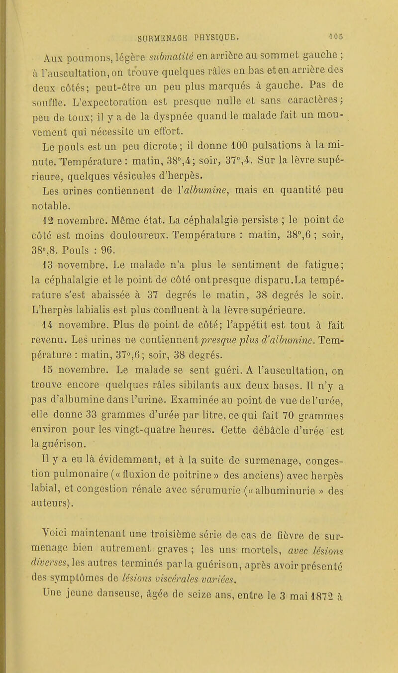 Aux poumons, légère submalité en arrière au sommet gauche ; à l'auscultation, on trouve quelques râles en bas et en arrière des deux côtés; pcut-ôtre un peu plus marqués à gauche. Pas de souffle. L'expectoration est presque nulle et sans caractères; peu de toux; il y a de la dyspnée quand le malade fait un mou- vement qui nécessite un effort. Le pouls est un peu dicrote ; il donne 100 pulsations à la mi- nute.'Température : matin, 38°,4; soir, 37°,4.. Sur la lèvre supé- rieure, quelques vésicules d'herpès. Les urines contiennent de Valbumine, mais en quantité peu notable. 12 novembre. Même état. La céphalalgie persiste ; le point de côté est moins douloureux. Température : matin, 38°,6 ; soir, 38°,8. Pouls : 96. -13 novembre. Le malade n'a plus le sentiment de fatigue; la céphalalgie et le point de côté ontpresque disparu.La tempé- rature s'est abaissée à 37 degrés le matin, 38 degrés le soir. L'herpès labialis est plus confluent à la lèvre supérieure. 14 novembre. Plus de point de côté; Tappétit est tout à fait revenu. Les urines ne cowWQxmQYii presque plus d'albumine. Tem- pérature : matin, 37°,6; soir, 38 degrés. 15 novembre. Le malade se sent guéri. A l'auscultation, on trouve encore quelques râles sibilants aux deux bases. IL n'y a pas d'albumine dans l'urine. Examinée au point de vue del'urée, elle donne 33 grammes d'urée par litre, ce qui fait 70 grammes environ pour les vingt-quatre heures. Cette débâcle d'urée est la guérison. Il y a eu là évidemment, et à la suite de surmenage, conges- tion pulmonaire (« fluxion de poitrine » des anciens) avec herpès labial, et congestion rénale avec sérumurie (« albuminurie » des auteurs). Voici maintenant une troisième série de cas de fièvre de sur- menage bien autrement graves ; les uns mortels, avec lésions diverses,]es autres terminés parla guérison, après avoir présenté des symptômes de lésions viscérales variées. Une jeune danseuse, âgée de seize ans, entre le 3 mai 1872 ;\