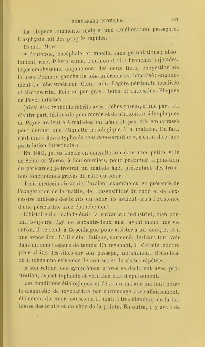 La stupeur augmente malgi'é une amélioration passagère. L'asphyxie fait des progrès rapides. ■IS mai. Mort. A l'autopsie, encéphale et moelle, sans granulations ; abso- lument rien. Plèvre saine. Poumon droit : bronches injectées, léger emphysème, engouement des deux tiers, congestion de la base. Poumon gauche : le lobe inférieur est hépatisé ; engoue- ment au lobe supérieur. Cœur sain. Légère péritonite localisée et circonscrite. Foie un peu gras. Reins et rate sains. Plaques de Peyer intactes. (Ainsi état typhoïde fébrile avec taches rosées, d'une part, et, d'autre part, lésions de pneumonie et de péritonite; si les plaques de Peyer avaient été malades, on n'aurait pas été embarrassé pour donner une étiquette nosologique à la maladie. En fait, c'est une « fièvre typhoïde sans dothiénentérie », c'est-à dire sans pustulation intestinale.) En 1883, je fus appelé en consultation dans une petite ville de Seine-et-Marne, à Coulommiers, pour pratiquer la ponction du péricarde; je trouvai un malade âgé, présentant des trou- bles fonctionnels graves du côté du cœur. Trois médecins instruits l'avaient examiné et, en présence de l'exagération de la matité, de l'insensibilité du choc et de l'ex- cessive faiblesse des bruits du cœur, ils avaient cru à l'existence d'une péricardite avec épanchement. L'histoire du malade était la suivante : industriel, bien por- tant toujours, âgé de soixante-deux ans, ayant mené une vie active, il se rend à Copenhague pour assister à un congrès et à une exposition. Là il s'était fatigué, surmené, désirant tout voir dans un court espace de temps. En revenant, il s'arrête encore pour visiter les villes sur son passage, notamment Bruxelles, oij il mène une existence de courses et de visites répétées. A son retour, des symptômes graves se déclarent avec pro- stration, aspect typhoïde et véritable état d'épuisement. Les conditions étiologiques et l'état du malade me font poser le diagnostic de rayocardite par surmenage avec affaissement, étalement du cœur, causes de la matité très étendue, de la fai- blesse des bruits et du choc de la pointe. En outre, il y avait de