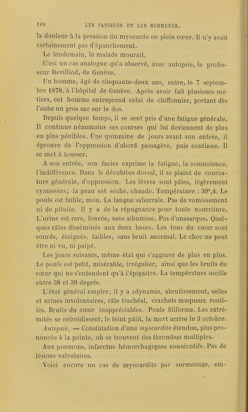 la douleur à la pression du myocarde en plein cœur. 11 n'y avait certainement pas d'cpanchement. Le lendemain, le malade mourait. C'est un cas analogue qu'a observé, avec autopsie, le profes- seur Revilliod, de Genève. Un homme, âgé de cinquante-deux ans, entre, le 7 septem- bre 1878, i\ l'hôpital de Genève. Après avoir fait plusieurs mé- tiers, cet homme entreprend celui de chiffonnier, portant dès l'aube un gros sac sur le dos. Depuis quelque temps, il se sent pris d'une fatigue générale. 11 continue néanmoins ses courses qui lui deviennent de plus en plus pénibles. Une quinzaine de jours avant son entrée, il éprouve de l'oppression d'abord passagère, puis continue. Il se met à tousser. A son entrée, son faciès exprime la fatigue, la somnolence, l'indifférence. Dans le décubitus dorsal, il se plaint de courba- ture générale, d'oppression. Les lèvres sont pâles, légèrement cyanosées; la peau est sèche, chaude. Température : 39°,4. Le pouls est faiblCj mou. La langue saburrale. Pas de vomissement ni de pituite. Il y a de la répugnance pour toute nourriture. L'urine est rare, foncée, sans albumine. Pas d'anasarque. Quel- ques râles disséminés aux deux bases. Les tons du cœur sont sourds, éloignés, faibles, sans bruit anormal. Le choc ne peut être ni vu, ni palpé. Les jours suivants, môme état qui s'aggrave de plus en plus. Le pouls est petit, misérable, irrégulier, ainsi que les bruits du cœur qui ne s'entendent qu'à l'épigastre. La température oscille entre 38 et 39 degrés. L'état général empire; il y a adynamie, abrutissement, selles et urines involontaires, râle trachéal, crachats muqueux rouil- lés. Bruits du cœur inappréciables. Pouls filiforme. Les extré- mités se refroidissent, le teint pâlit, la mort arrive le 3 octobre. Autopsie. — Constatation d'une myocardite étendue, plus pro- noncée à la pointe, oii se trouvent des thrombus multiples. Aux poumons, infarctus hémorrhagiques consécutifs. Pas de lésions valvulaires. Voici encore un cas de myocardite par surmenage, em-