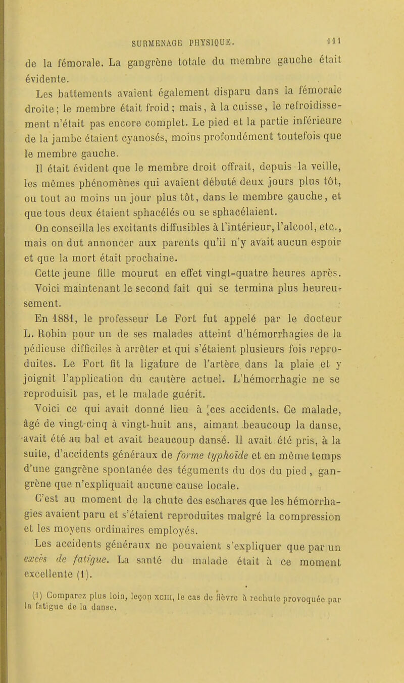 de la fémorale. La gangrène Lolale du membre gauche était évidente. Les battements avaient également disparu dans la fémorale droite; le membre était froid; mais, à la cuisse, le refroidisse- ment n'était pas encore complet. Le pied et la partie inférieure de la jambe étaient cyanosés, moins profondément toutefois que le membre gauche. Il était évident que le membre droit offrait, depuis la veille, les mêmes phénomènes qui avaient débuté deux jours plus tôt, ou tout au moins un jour plus tôt, dans le membre gauche, et que tous deux étaient sphacélés ou se sphacélaient. On conseilla les excitants ditfusibles à l'intérieur, l'alcool, etc., mais on dut annoncer aux parents qu'il n'y avait aucun espoir et que la mort était prochaine. Celte jeune fille mourut en effet vingt-quatre heures après. Voici maintenant le second fait qui se termina plus heureu- sement. En 1881, le professeur Le Fort fut appelé par le docteur L. Robin pour un de ses malades atteint d'hémorrhagies de la pédieuse difficiles à arrêter et qui s'étaient plusieurs fois repro- duites. Le Fort fit la ligature de l'artère, dans la plaie et y joignit l'application du cautère actuel. L'hémorrhagie ne se reproduisit pas, et le malade guérit. Voici ce qui avait donné lieu à ^ces accidents. Ce malade, âgé de vingt-cinq à vingt-huit ans, aimant .beaucoup la danse, ■avait été au bal et avait beaucoup dansé. Il avait été pris, à la suite, d'accidents généraux de forme typhoïde et en môme temps d'une gangrène spontanée des téguments du dos du pied , gan- grène que n'expliquait aucune cause locale. C'est au moment de la chute des eschares que les hémorrha- gies avaient paru et s'étaient reproduites malgré la compression et les moyens ordinaires employés. Les accidents généraux ne pouvaient s'expliquer que par un excès de fatigue. La santé du malade était à ce moment excellente (1 ). (1) Comparez plus loin, leçon xciii, le cas de fièvre à rcchiUc provoquée par la fatigue de la danse.