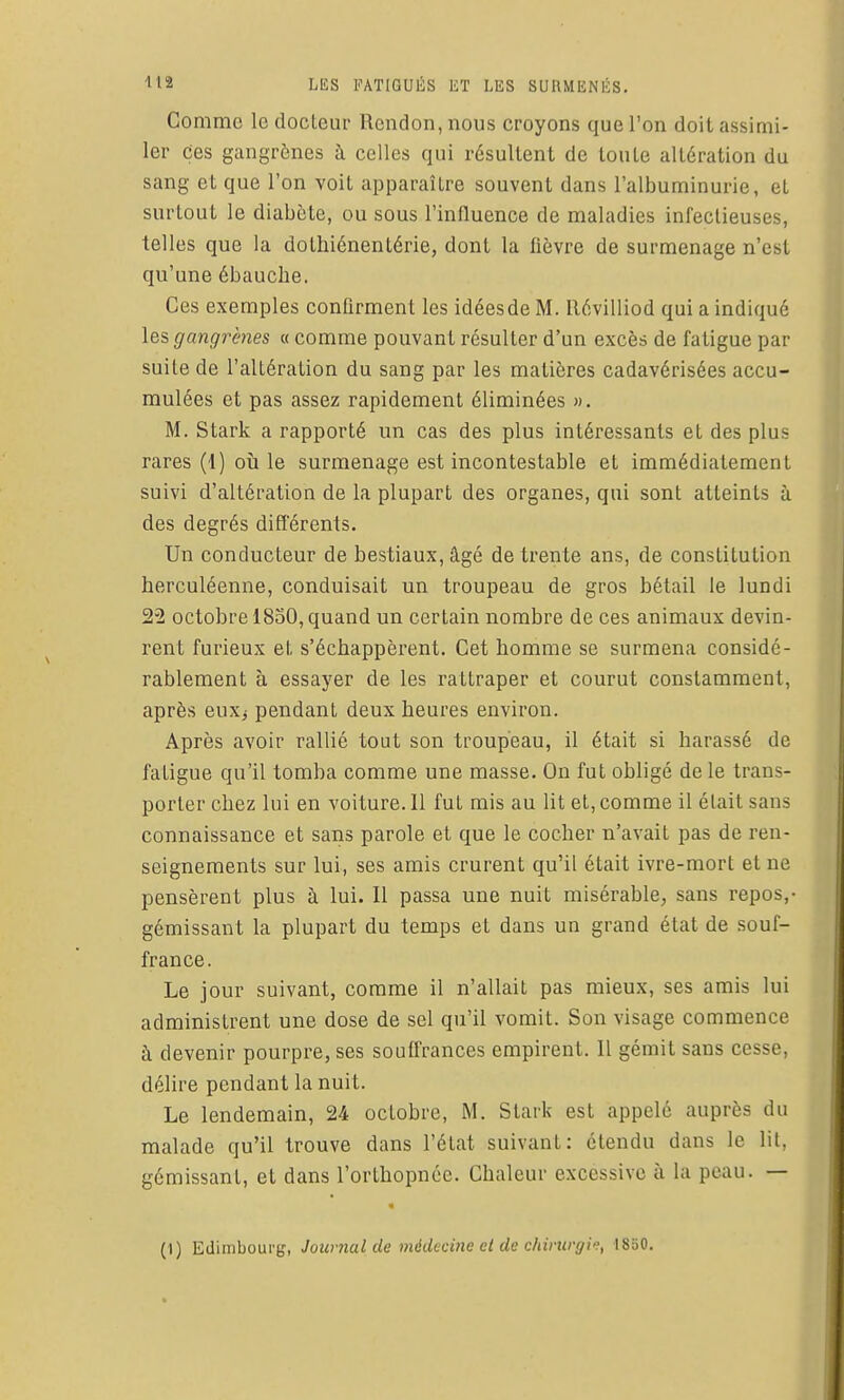Comme le docteur Rcndon, nous croyons que l'on doit assimi- ler Ces gangrènes à celles qui résultent de toute altération du sang et que l'on voit apparaître souvent dans l'albuminurie, et surtout le diabète, ou sous l'influence de maladies infectieuses, telles que la dothiénentérie, dont la fièvre de surmenage n'est qu'une ébauche. Ces exemples confirment les idées de M. llévilliod qui a indiqué les gangrènes « comme pouvant résulter d'un excès de fatigue par suite de l'altération du sang par les matières cadavérisées accu- mulées et pas assez rapidement éliminées ». M. Stark a rapporté un cas des plus intéressants et des plus rares (1) où le surmenage est incontestable et immédiatement suivi d'altération de la plupart des organes, qui sont atteints à des degrés différents. Un conducteur de bestiaux, âgé de trente ans, de constitution herculéenne, conduisait un troupeau de gros bétail le lundi 22 octobre 1830, quand un certain nombre de ces animaux devin- rent furieux et s'échappèrent. Cet homme se surmena considé- rablement à essayer de les rattraper et courut constamment, après euxj pendant deux heures environ. Après avoir rallié tout son troupeau, il était si harassé de fatigue qu'il tomba comme une masse. On fut obligé de le trans- porter chez lui en voiture. 11 fut mis au lit et, comme il était sans connaissance et sans parole et que le cocher n'avait pas de ren- seignements sur lui, ses amis crurent qu'il était ivre-mort et ne pensèrent plus à lui. Il passa une nuit misérable, sans repos,- gémissant la plupart du temps et dans un grand étal de souf- france. Le jour suivant, comme il n'allait pas mieux, ses amis lui administrent une dose de sel qu'il vomit. Son visage commence à devenir pourpre, ses souffrances empirent. Il gémit sans cesse, délire pendant la nuit. Le lendemain, 24 octobre, M. Stark est appelé auprès du malade qu'il trouve dans l'état suivant: étendu dans le lit, gémissant, et dans l'orthopnée. Chaleur excessive à la peau. — (1) Edimboui'g, Journal de médecine cl de chiriirgi'f, 1830.