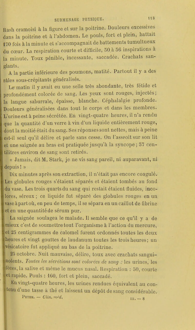 Rash cramoisi à la figure et sur la poitrine. Douleurs excessives dans la poitrine et à l'abdomen. Le pouls, fort et plein, battait 170 fois à la minute et s'accompagnait de battements tumultueux du cœur. La respiration courte et difficile, 50 à 56 inspirations à la minute. Toux pénible, incessante, saccadée. Crachats san- glants. A la partie inférieure des poumons, matité. Partout il y a des râles sous-crépitants généralisés. Le-matin il y avait eu une selle très abondante, très fétide et profondément colorée de sang. Les yeux sont rouges, injectés; la langue saburrale, épaisse, blanche. Céphalalgie profonde. Douleurs généralisées dans tout le corps et dans les membres. L'urine est à peine sécrétée. En vingt-quatre heures, il n'a rendu que la quantité d'un verre à vin d'un liquide entièrement rouge, dont la moitié était du sang. Ses réponses sont nettes, mais à peine est-il seul qu'il délire et parle sans cesse. On l'asseoit sur son lit et une saignée au bras est pratiquée jusqu'à la syncope; 57 cen- tilitres environ de sang sont retirés. « Jamais, dit M. Stark, je ne vis sang pareil, ni auparavant, ni depuis ! » Dix minutes après son extraction, il n'était pas encore coagulé. Les globules rouges s'étaient séparés et étaient tombés au fond du vase. Les trois quarts du sang qui restait étaient fluides, inco- lores, séreux ; ce liquide fut séparé des globules rouges en un vaseàpartoù, en peu de temps, il se sépara en un caillot de Bbrine et en une quantité de sérum pur. La saignée soulagea le malade. Il semble que ce qu'il y a de mieux c'est de soumettre tout l'organisme à l'action du mercure, et 25 centigrammes de calomel furent ordonnés toutes les deux heures et vingt gouttes de laudanum toutes les trois heures; un ésicatoire fut appliqué au bas de la poitrine. 25 octobre. Nuit mauvaise, délire, toux avec crachats sangui- olents. Toutes les sécrétions sont colorées de sang : les urines, les fèces, la salive et même le mucus nasal. Respiration : 50, courte et rapide. Pouls : 160, fort et plein, saccadé. En vingt-quatre heures, les urines rendues équivalent au con- tenu d'une tasse à thé et laissent un dépôt de sang considérable. Peter. — Clin. mi>d. ,,, _ o