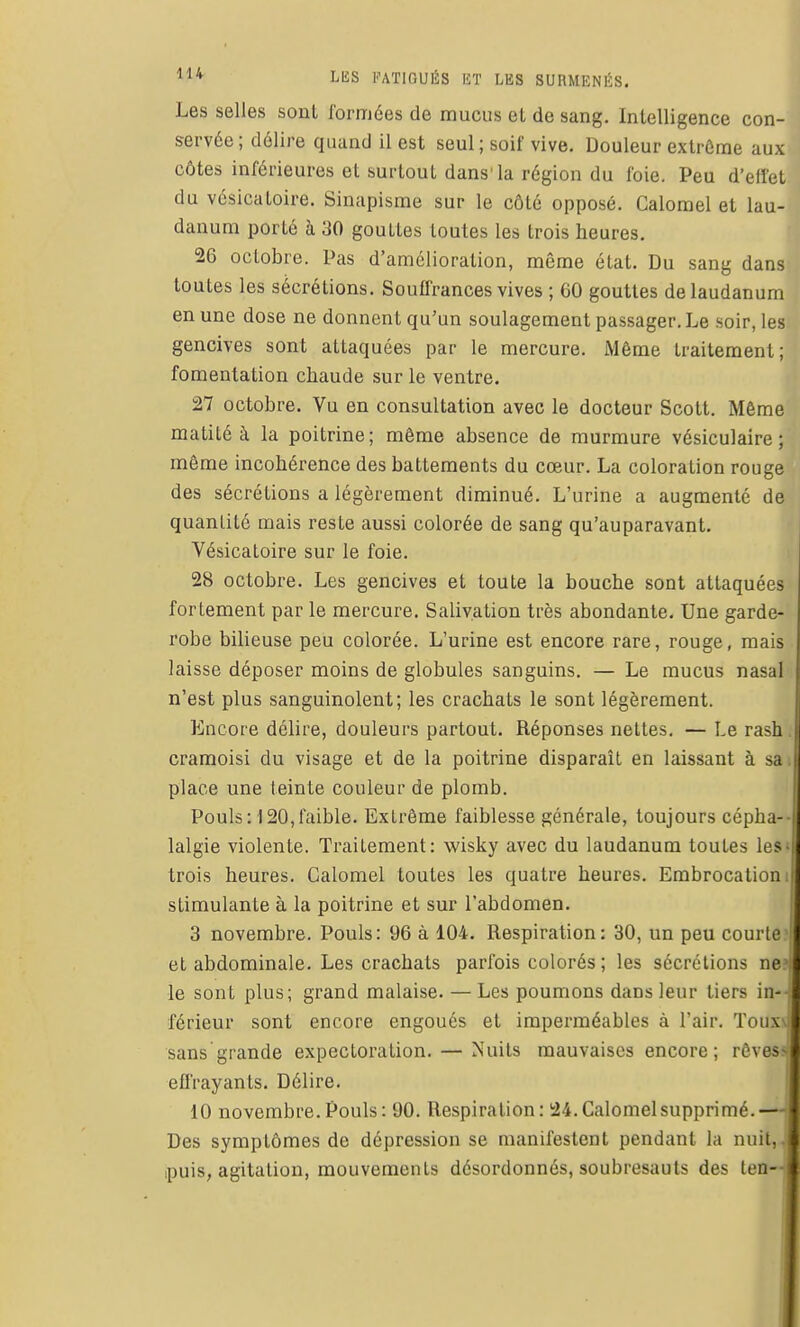 Les selles sont formées de mucus et de sang. Intelligence con- servée; délire quand il est seul; soif vive. Douleur extrême aux côtes inférieures el surtout dans'la région du foie. Peu d'effet du vcsicatoire. Sinapisme sur le côté opposé. Calomel et lau- danum porté à 30 gouttes toutes les trois heures. 26 octobre. Pas d'amélioration, même état. Du sang dans toutes les sécrétions. Soulfrances vives ; 60 gouttes de laudanum en une dose ne donnent qu'un soulagement passager. Le soir, les gencives sont attaquées par le mercure. iMême traitement; fomentation chaude sur le ventre. 27 octobre. Vu en consultation avec le docteur Scott. Même matité à la poitrine; même absence de murmure vésiculaire ; môme incohérence des battements du cœur. La coloration rouge des sécrétions a légèrement diminué. L'urine a augmenté de quantité mais reste aussi colorée de sang qu'auparavant. Vésicatoire sur le foie. 28 octobre. Les gencives et toute la bouche sont attaquées fortement par le mercure. Salivation très abondante. Une garde- robe bilieuse peu colorée. L'urine est encore rare, rouge, mais laisse déposer moins de globules sanguins. — Le mucus nasal n'est plus sanguinolent; les crachats le sont légèrement. Encore délire, douleurs partout. Réponses nettes. — Le rash. cramoisi du visage et de la poitrine disparaît en laissant à sa place une teinte couleur de plomb. Pouls: 120,faible. Extrême faiblesse générale, toujours cépha- lalgie violente. Traitement: wisky avec du laudanum toutes les-, trois heures. Galomel toutes les quatre heures. Embrocation • stimulante à la poitrine et sur l'abdomen. 3 novembre. Pouls: 96 à 104. Respiration: 30, un peu courte et abdominale. Les crachats parfois colorés; les sécrétions ne? le sont plus; grand malaise. — Les poumons dans leur tiers in- férieur sont encore engoués et imperméables à l'air. Touxvj sans grande expectoration. — Nuits mauvaises encore; rôvesî efl'rayants. Délire. 10 novembre. Pouls : 90. Respiration: 24. Calomel supprimé.— Des symptômes de dépression se manifestent pendant la nuit,, ipuis; agitation, mouvements désordonnés, soubresauts des ten--